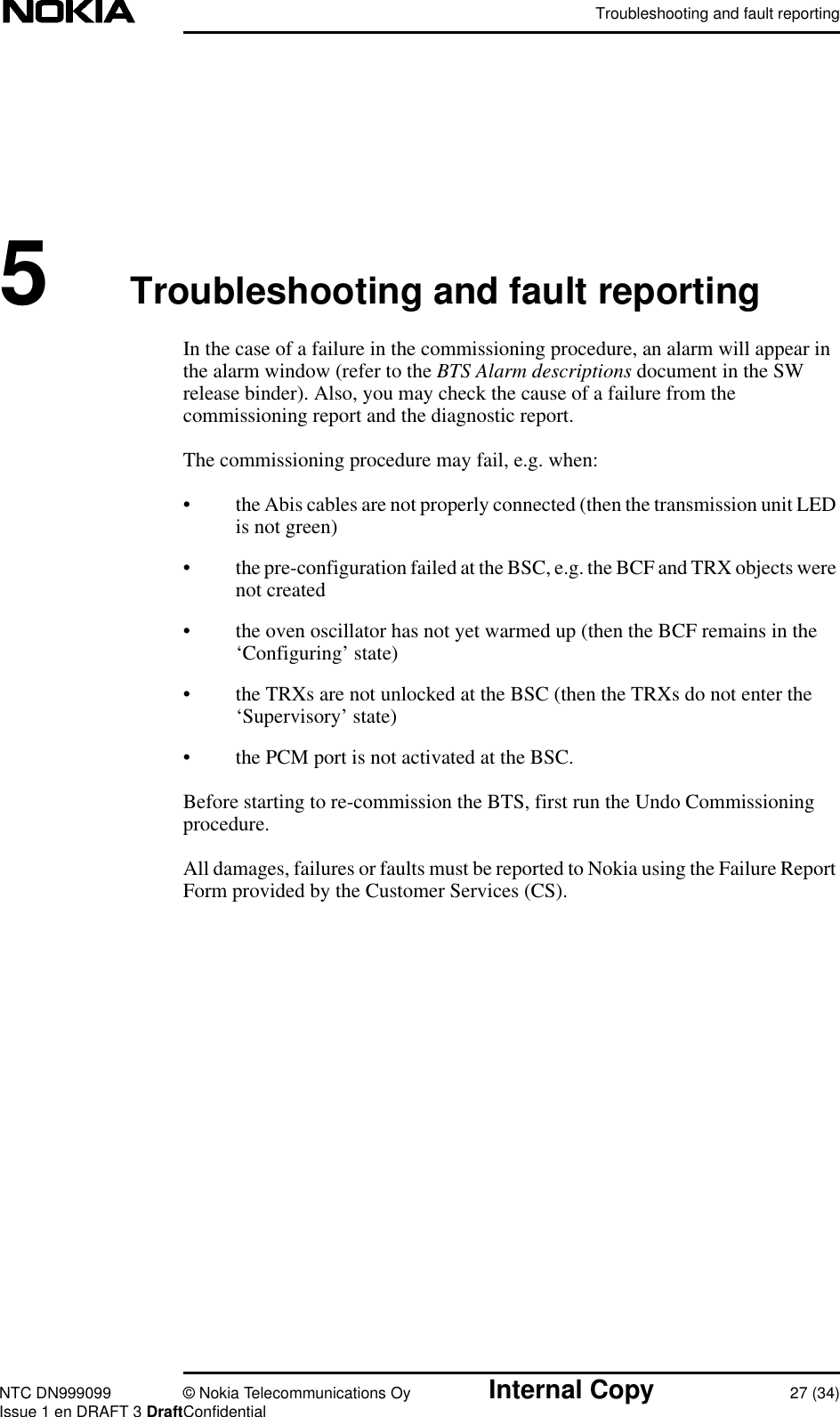 Troubleshooting and fault reportingNTC DN999099 © Nokia Telecommunications Oy Internal Copy 27 (34)Issue 1 en DRAFT 3 DraftConfidential5Troubleshooting and fault reportingIn the case of a failure in the commissioning procedure, an alarm will appear inthe alarm window (refer to the BTS Alarm descriptions document in the SWrelease binder). Also, you may check the cause of a failure from thecommissioning report and the diagnostic report.The commissioning procedure may fail, e.g. when:• the Abis cables are not properly connected (then the transmission unit LEDis not green)• the pre-configuration failed at the BSC, e.g. the BCF and TRX objects werenot created• the oven oscillator has not yet warmed up (then the BCF remains in the‘Configuring’ state)• the TRXs are not unlocked at the BSC (then the TRXs do not enter the‘Supervisory’ state)• the PCM port is not activated at the BSC.Before starting to re-commission the BTS, first run the Undo Commissioningprocedure.All damages, failures or faults must be reported to Nokia using the Failure ReportForm provided by the Customer Services (CS).