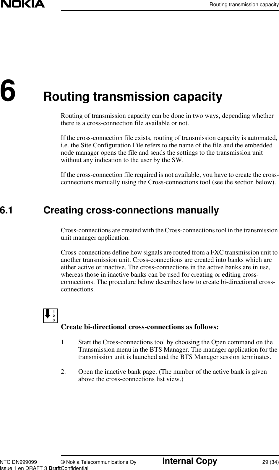 Routing transmission capacityNTC DN999099 © Nokia Telecommunications Oy Internal Copy 29 (34)Issue 1 en DRAFT 3 DraftConfidential6Routing transmission capacityRouting of transmission capacity can be done in two ways, depending whetherthere is a cross-connection file available or not.If the cross-connection file exists, routing of transmission capacity is automated,i.e. the Site Configuration File refers to the name of the file and the embeddednode manager opens the file and sends the settings to the transmission unitwithout any indication to the user by the SW.If the cross-connection file required is not available, you have to create the cross-connections manually using the Cross-connections tool (see the section below).6.1 Creating cross-connections manuallyCross-connections are created with the Cross-connections tool in the transmissionunit manager application.Cross-connections define how signals are routed from a FXC transmission unit toanother transmission unit. Cross-connections are created into banks which areeither active or inactive. The cross-connections in the active banks are in use,whereas those in inactive banks can be used for creating or editing cross-connections. The procedure below describes how to create bi-directional cross-connections.Create bi-directional cross-connections as follows:1. Start the Cross-connections tool by choosing the Open command on theTransmission menu in the BTS Manager. The manager application for thetransmission unit is launched and the BTS Manager session terminates.2. Open the inactive bank page. (The number of the active bank is givenabove the cross-connections list view.)