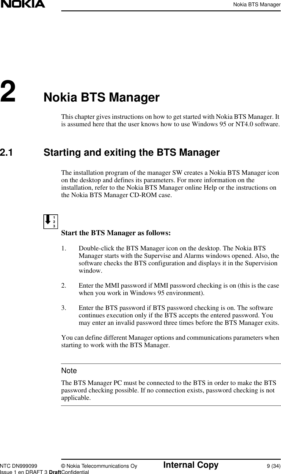 Nokia BTS ManagerNTC DN999099 © Nokia Telecommunications Oy Internal Copy 9 (34)Issue 1 en DRAFT 3 DraftConfidentialNote2Nokia BTS ManagerThis chapter gives instructions on how to get started with Nokia BTS Manager. Itis assumed here that the user knows how to use Windows 95 or NT4.0 software.2.1 Starting and exiting the BTS ManagerThe installation program of the manager SW creates a Nokia BTS Manager iconon the desktop and defines its parameters. For more information on theinstallation, refer to the Nokia BTS Manager online Help or the instructions onthe Nokia BTS Manager CD-ROM case.Start the BTS Manager as follows:1. Double-click the BTS Manager icon on the desktop. The Nokia BTSManager starts with the Supervise and Alarms windows opened. Also, thesoftware checks the BTS configuration and displays it in the Supervisionwindow.2. Enter the MMI password if MMI password checking is on (this is the casewhen you work in Windows 95 environment).3. Enter the BTS password if BTS password checking is on. The softwarecontinues execution only if the BTS accepts the entered password. Youmay enter an invalid password three times before the BTS Manager exits.You can define different Manager options and communications parameters whenstarting to work with the BTS Manager.The BTS Manager PC must be connected to the BTS in order to make the BTSpassword checking possible. If no connection exists, password checking is notapplicable.