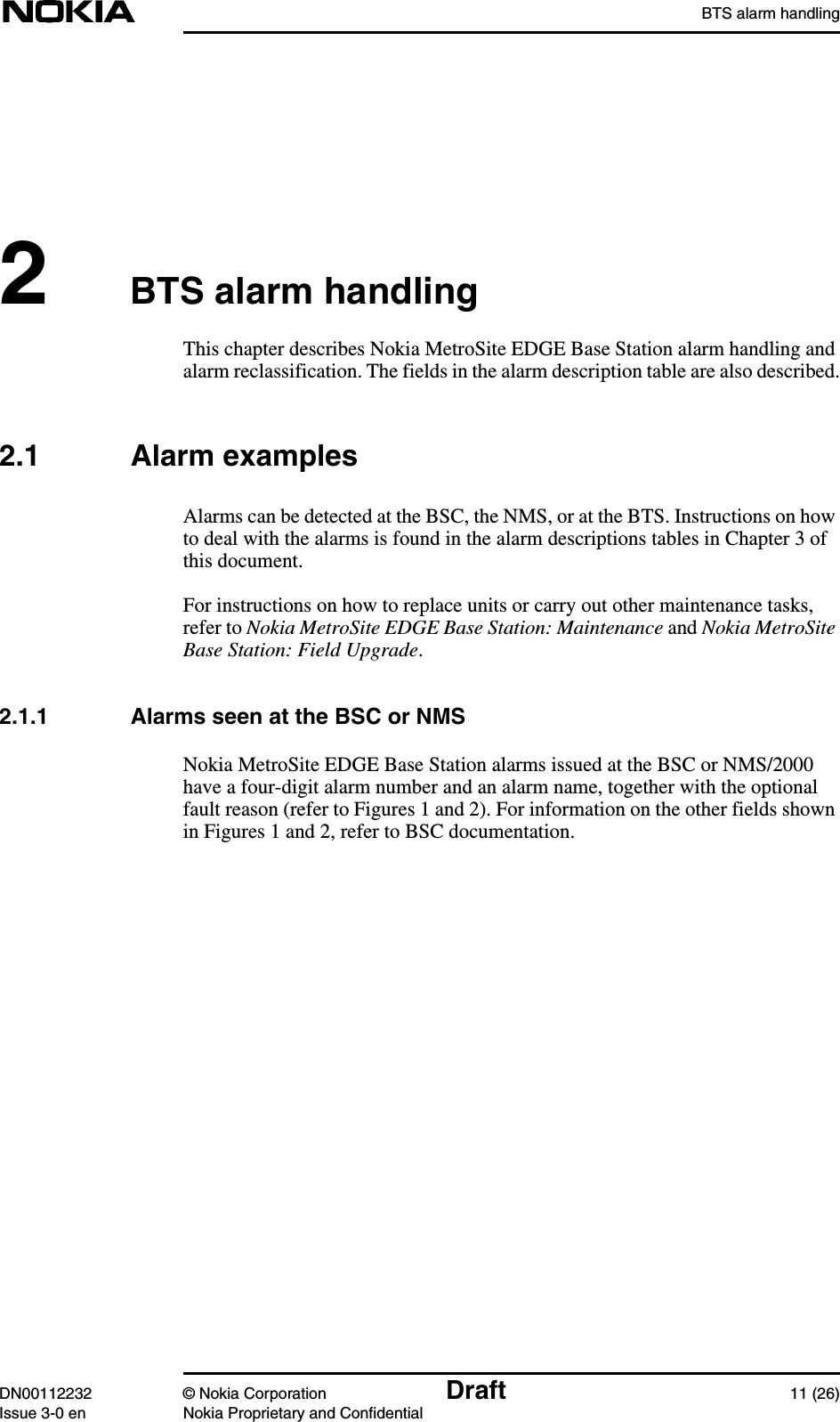 BTS alarm handlingDN00112232 © Nokia Corporation Draft 11 (26)Issue 3-0 en Nokia Proprietary and Confidential2BTS alarm handlingThis chapter describes Nokia MetroSite EDGE Base Station alarm handling andalarm reclassification. The fields in the alarm description table are also described.2.1 Alarm examplesAlarms can be detected at the BSC, the NMS, or at the BTS. Instructions on howto deal with the alarms is found in the alarm descriptions tables in Chapter 3 ofthis document.For instructions on how to replace units or carry out other maintenance tasks,refer to Nokia MetroSite EDGE Base Station: Maintenance and Nokia MetroSiteBase Station: Field Upgrade.2.1.1 Alarms seen at the BSC or NMSNokia MetroSite EDGE Base Station alarms issued at the BSC or NMS/2000have a four-digit alarm number and an alarm name, together with the optionalfault reason (refer to Figures 1 and 2). For information on the other fields shownin Figures 1 and 2, refer to BSC documentation.