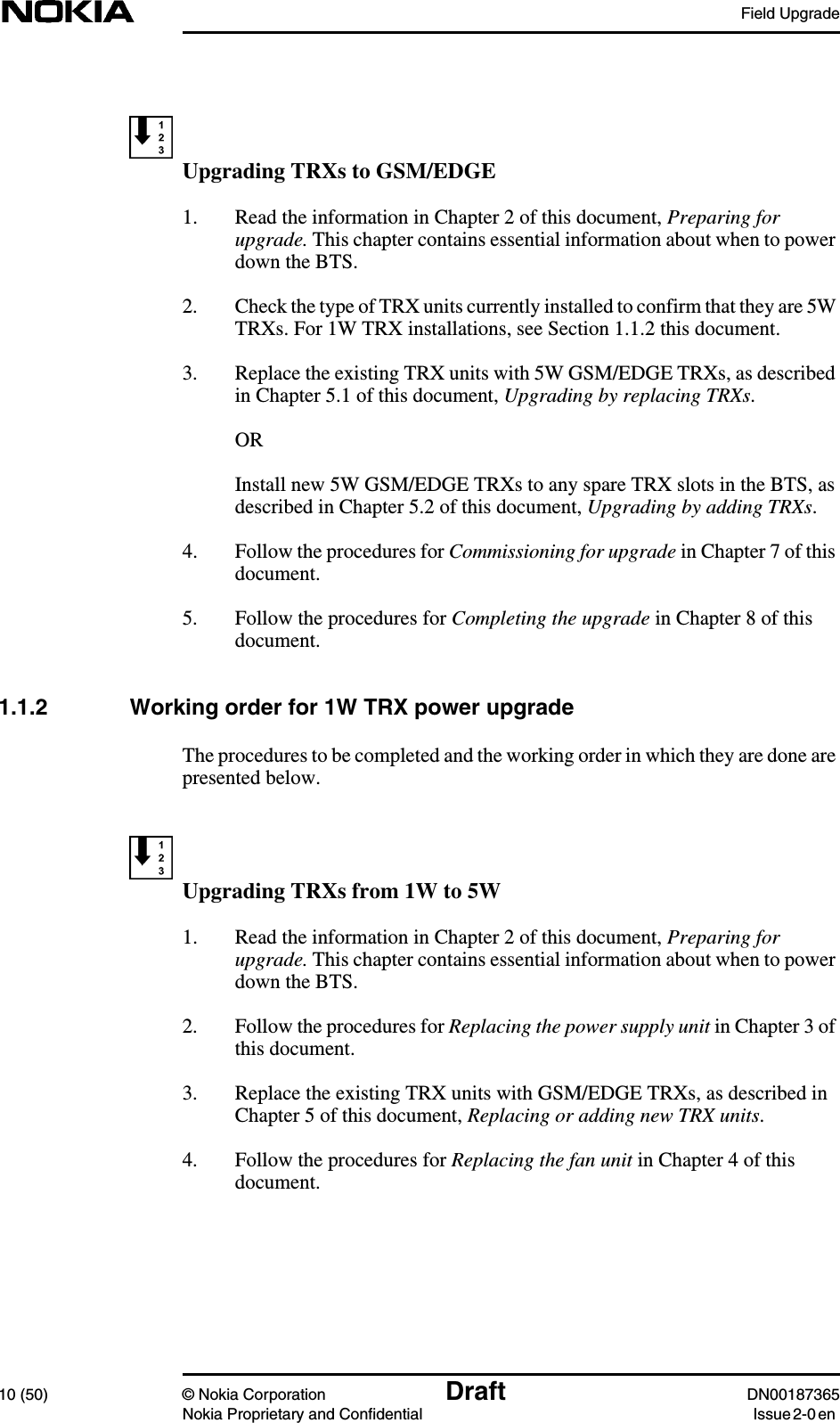 Field Upgrade10 (50) © Nokia Corporation Draft DN00187365Nokia Proprietary and Confidential Issue 2-0 enUpgrading TRXs to GSM/EDGE1. Read the information in Chapter 2 of this document, Preparing forupgrade. This chapter contains essential information about when to powerdown the BTS.2. Check the type of TRX units currently installed to confirm that they are 5WTRXs. For 1W TRX installations, see Section 1.1.2 this document.3. Replace the existing TRX units with 5W GSM/EDGE TRXs, as describedin Chapter 5.1 of this document, Upgrading by replacing TRXs.ORInstall new 5W GSM/EDGE TRXs to any spare TRX slots in the BTS, asdescribed in Chapter 5.2 of this document, Upgrading by adding TRXs.4. Follow the procedures for Commissioning for upgrade in Chapter 7 of thisdocument.5. Follow the procedures for Completing the upgrade in Chapter 8 of thisdocument.1.1.2 Working order for 1W TRX power upgradeThe procedures to be completed and the working order in which they are done arepresented below.Upgrading TRXs from 1W to 5W1. Read the information in Chapter 2 of this document, Preparing forupgrade. This chapter contains essential information about when to powerdown the BTS.2. Follow the procedures for Replacing the power supply unit in Chapter 3 ofthis document.3. Replace the existing TRX units with GSM/EDGE TRXs, as described inChapter 5 of this document, Replacing or adding new TRX units.4. Follow the procedures for Replacing the fan unit in Chapter 4 of thisdocument.