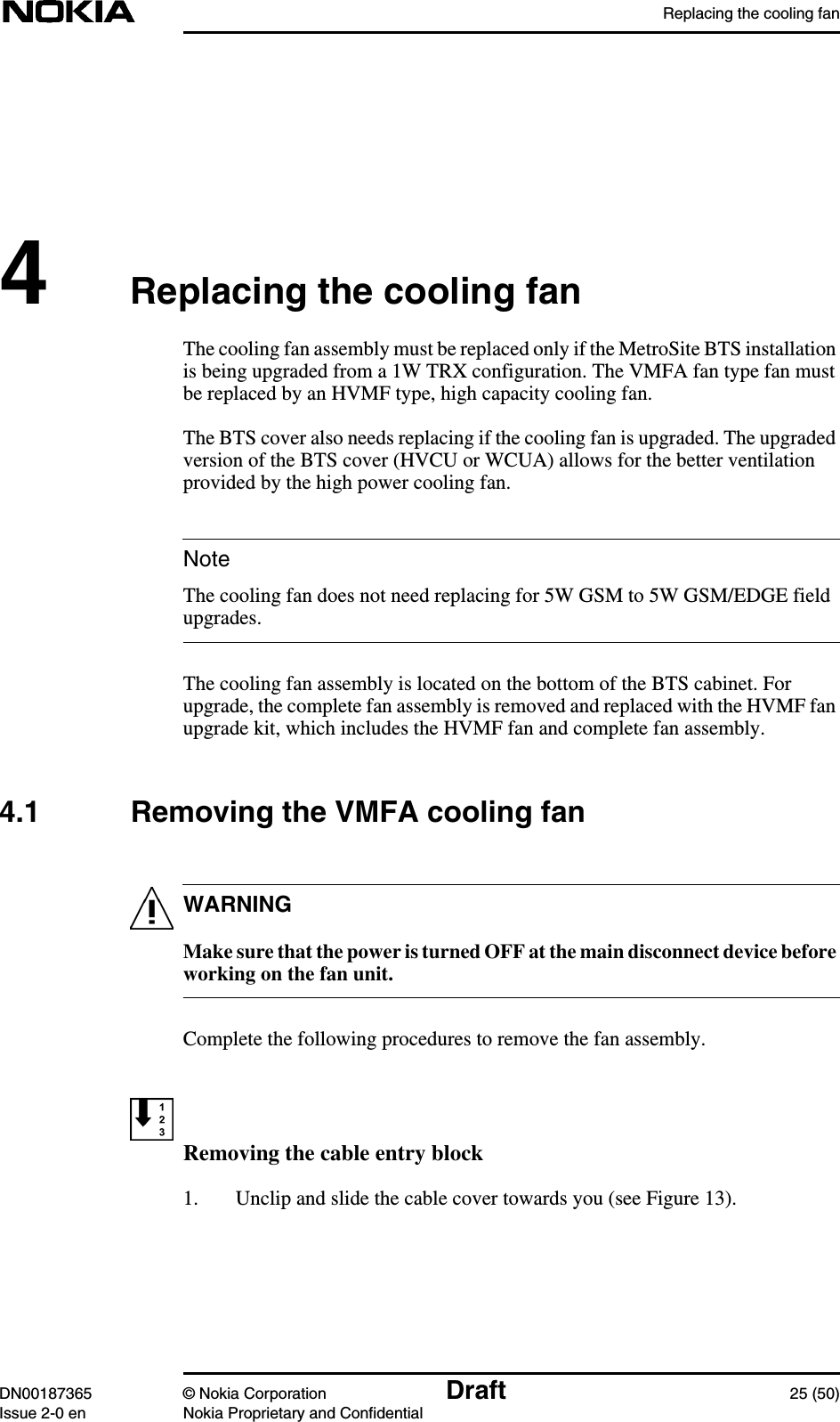 Replacing the cooling fanDN00187365 © Nokia Corporation Draft 25 (50)Issue 2-0 en Nokia Proprietary and ConfidentialNoteWARNING4Replacing the cooling fanThe cooling fan assembly must be replaced only if the MetroSite BTS installationis being upgraded from a 1W TRX configuration. The VMFA fan type fan mustbe replaced by an HVMF type, high capacity cooling fan.The BTS cover also needs replacing if the cooling fan is upgraded. The upgradedversion of the BTS cover (HVCU or WCUA) allows for the better ventilationprovided by the high power cooling fan.The cooling fan does not need replacing for 5W GSM to 5W GSM/EDGE fieldupgrades.The cooling fan assembly is located on the bottom of the BTS cabinet. Forupgrade, the complete fan assembly is removed and replaced with the HVMF fanupgrade kit, which includes the HVMF fan and complete fan assembly.4.1 Removing the VMFA cooling fanMake sure that the power is turned OFF at the main disconnect device beforeworking on the fan unit.Complete the following procedures to remove the fan assembly.Removing the cable entry block1. Unclip and slide the cable cover towards you (see Figure 13).