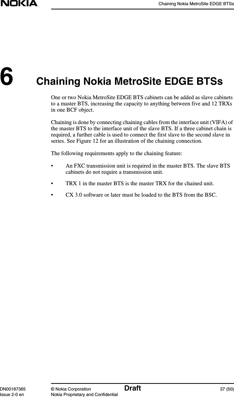 Chaining Nokia MetroSite EDGE BTSsDN00187365 © Nokia Corporation Draft 37 (50)Issue 2-0 en Nokia Proprietary and Confidential6Chaining Nokia MetroSite EDGE BTSsOne or two Nokia MetroSite EDGE BTS cabinets can be added as slave cabinetsto a master BTS, increasing the capacity to anything between five and 12 TRXsin one BCF object.Chaining is done by connecting chaining cables from the interface unit (VIFA) ofthe master BTS to the interface unit of the slave BTS. If a three cabinet chain isrequired, a further cable is used to connect the first slave to the second slave inseries. See Figure 12 for an illustration of the chaining connection.The following requirements apply to the chaining feature:• An FXC transmission unit is required in the master BTS. The slave BTScabinets do not require a transmission unit.• TRX 1 in the master BTS is the master TRX for the chained unit.• CX 3.0 software or later must be loaded to the BTS from the BSC.
