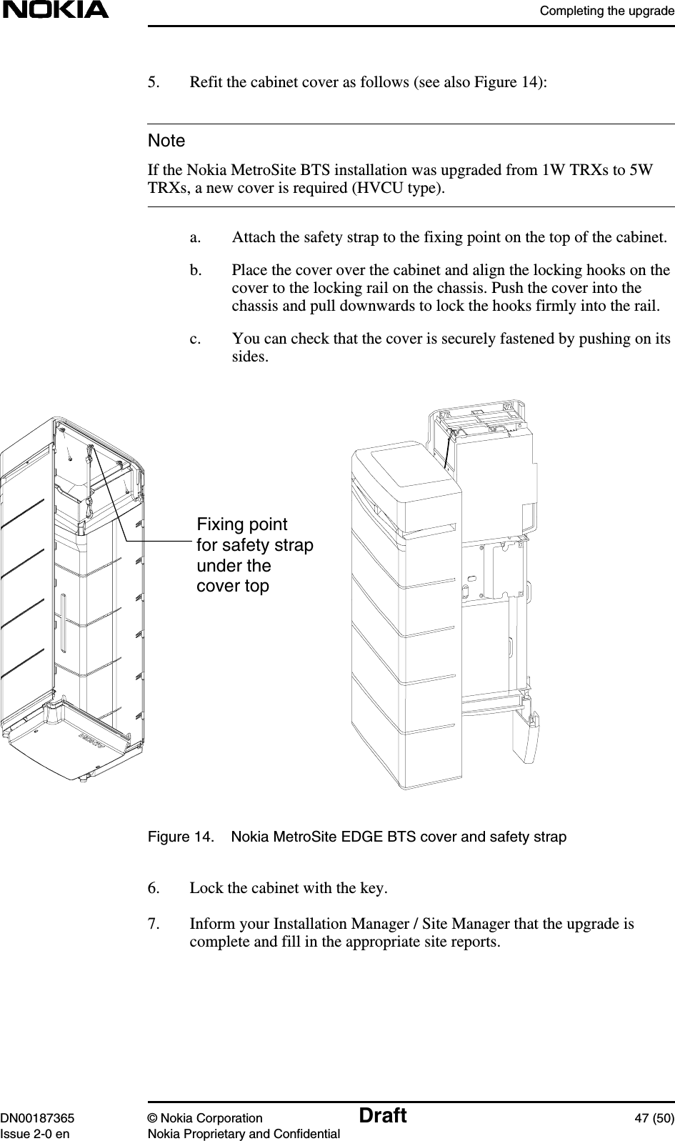 Completing the upgradeDN00187365 © Nokia Corporation Draft 47 (50)Issue 2-0 en Nokia Proprietary and ConfidentialNote5. Refit the cabinet cover as follows (see also Figure 14):If the Nokia MetroSite BTS installation was upgraded from 1W TRXs to 5WTRXs, a new cover is required (HVCU type).a. Attach the safety strap to the fixing point on the top of the cabinet.b. Place the cover over the cabinet and align the locking hooks on thecover to the locking rail on the chassis. Push the cover into thechassis and pull downwards to lock the hooks firmly into the rail.c. You can check that the cover is securely fastened by pushing on itssides.Figure 14. Nokia MetroSite EDGE BTS cover and safety strap6. Lock the cabinet with the key.7. Inform your Installation Manager / Site Manager that the upgrade iscomplete and fill in the appropriate site reports.Fixing pointfor safety strapunder thecover top
