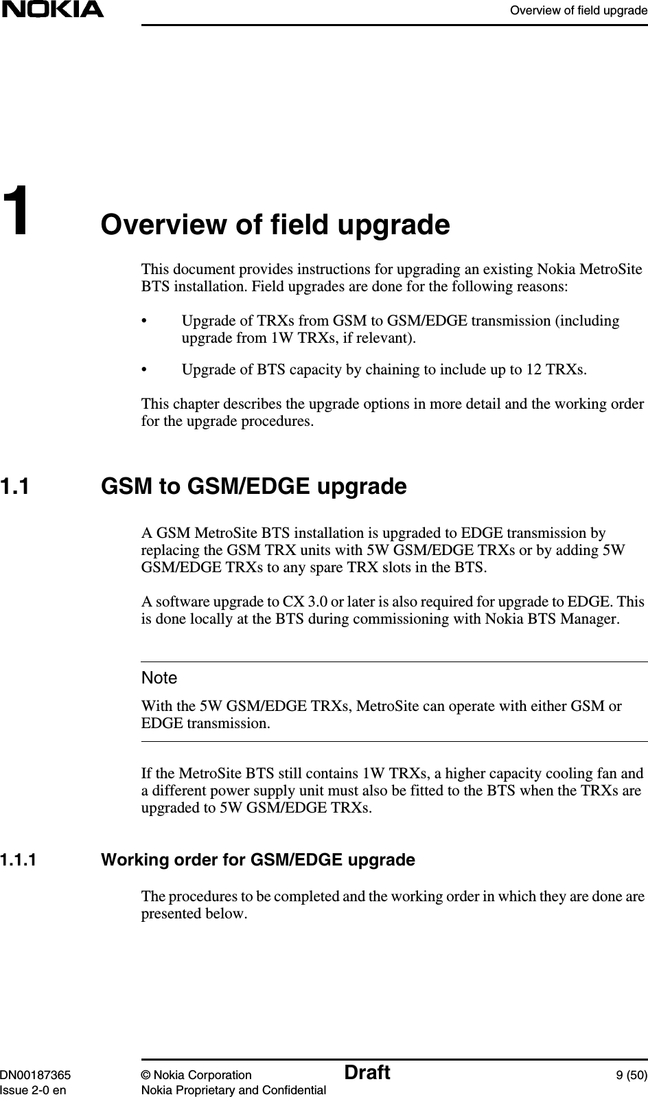 Overview of field upgradeDN00187365 © Nokia Corporation Draft 9 (50)Issue 2-0 en Nokia Proprietary and ConfidentialNote1Overview of field upgradeThis document provides instructions for upgrading an existing Nokia MetroSiteBTS installation. Field upgrades are done for the following reasons:• Upgrade of TRXs from GSM to GSM/EDGE transmission (includingupgrade from 1W TRXs, if relevant).• Upgrade of BTS capacity by chaining to include up to 12 TRXs.This chapter describes the upgrade options in more detail and the working orderfor the upgrade procedures.1.1 GSM to GSM/EDGE upgradeA GSM MetroSite BTS installation is upgraded to EDGE transmission byreplacing the GSM TRX units with 5W GSM/EDGE TRXs or by adding 5WGSM/EDGE TRXs to any spare TRX slots in the BTS.A software upgrade to CX 3.0 or later is also required for upgrade to EDGE. Thisis done locally at the BTS during commissioning with Nokia BTS Manager.With the 5W GSM/EDGE TRXs, MetroSite can operate with either GSM orEDGE transmission.If the MetroSite BTS still contains 1W TRXs, a higher capacity cooling fan anda different power supply unit must also be fitted to the BTS when the TRXs areupgraded to 5W GSM/EDGE TRXs.1.1.1 Working order for GSM/EDGE upgradeThe procedures to be completed and the working order in which they are done arepresented below.