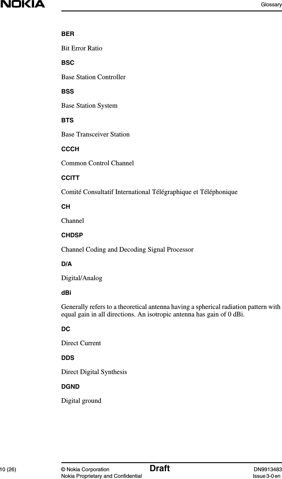 Glossary10 (26) © Nokia Corporation Draft DN9913483Nokia Proprietary and Confidential Issue 3-0 enBERBit Error RatioBSCBase Station ControllerBSSBase Station SystemBTSBase Transceiver StationCCCHCommon Control ChannelCCITTComité Consultatif International Télégraphique et TéléphoniqueCHChannelCHDSPChannel Coding and Decoding Signal ProcessorD/ADigital/AnalogdBiGenerally refers to a theoretical antenna having a spherical radiation pattern withequal gain in all directions. An isotropic antenna has gain of 0 dBi.DCDirect CurrentDDSDirect Digital SynthesisDGNDDigital ground