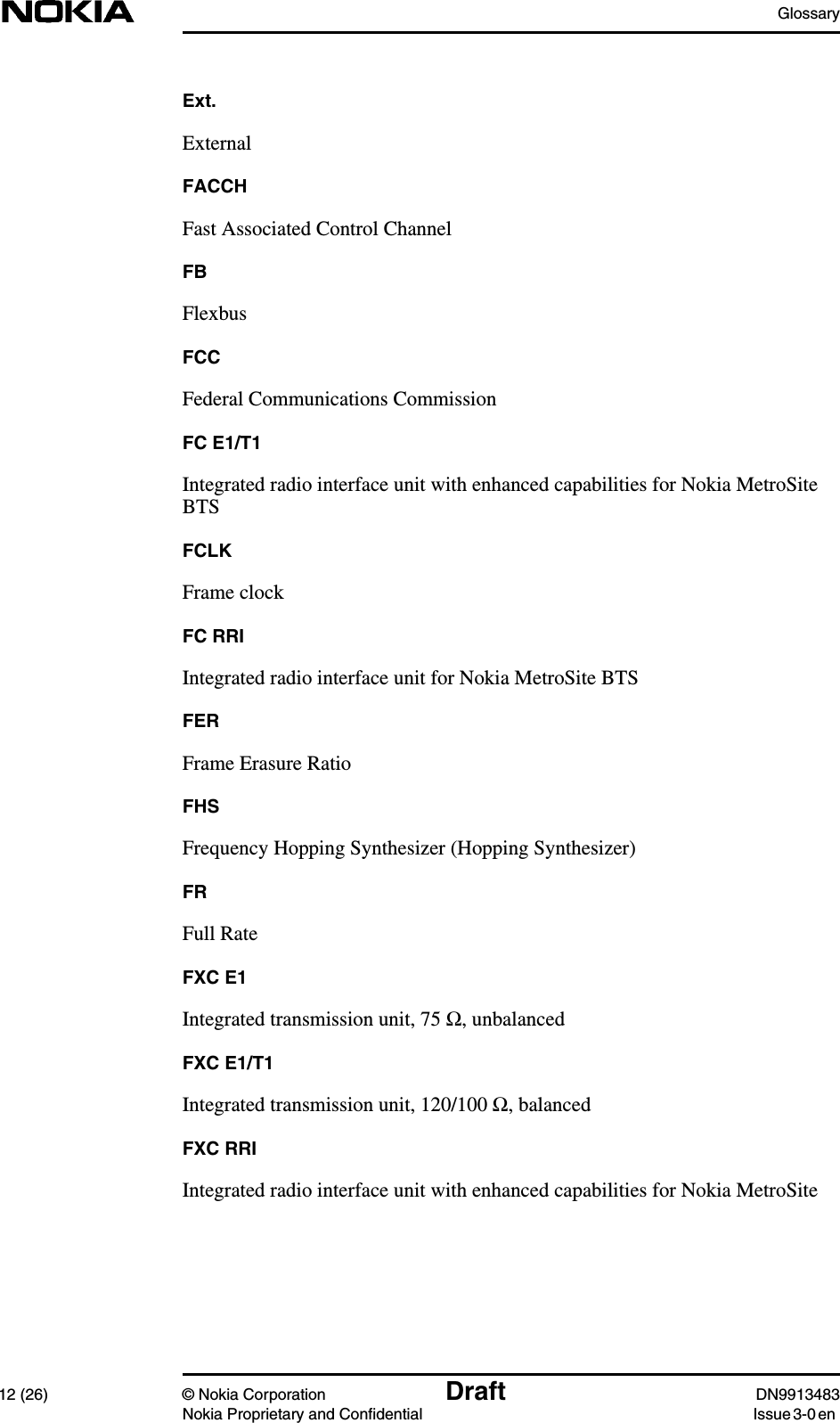 Glossary12 (26) © Nokia Corporation Draft DN9913483Nokia Proprietary and Confidential Issue 3-0 enExt.ExternalFACCHFast Associated Control ChannelFBFlexbusFCCFederal Communications CommissionFC E1/T1Integrated radio interface unit with enhanced capabilities for Nokia MetroSiteBTSFCLKFrame clockFC RRIIntegrated radio interface unit for Nokia MetroSite BTSFERFrame Erasure RatioFHSFrequency Hopping Synthesizer (Hopping Synthesizer)FRFull RateFXC E1Integrated transmission unit, 75 Ω, unbalancedFXC E1/T1Integrated transmission unit, 120/100 Ω, balancedFXC RRIIntegrated radio interface unit with enhanced capabilities for Nokia MetroSite