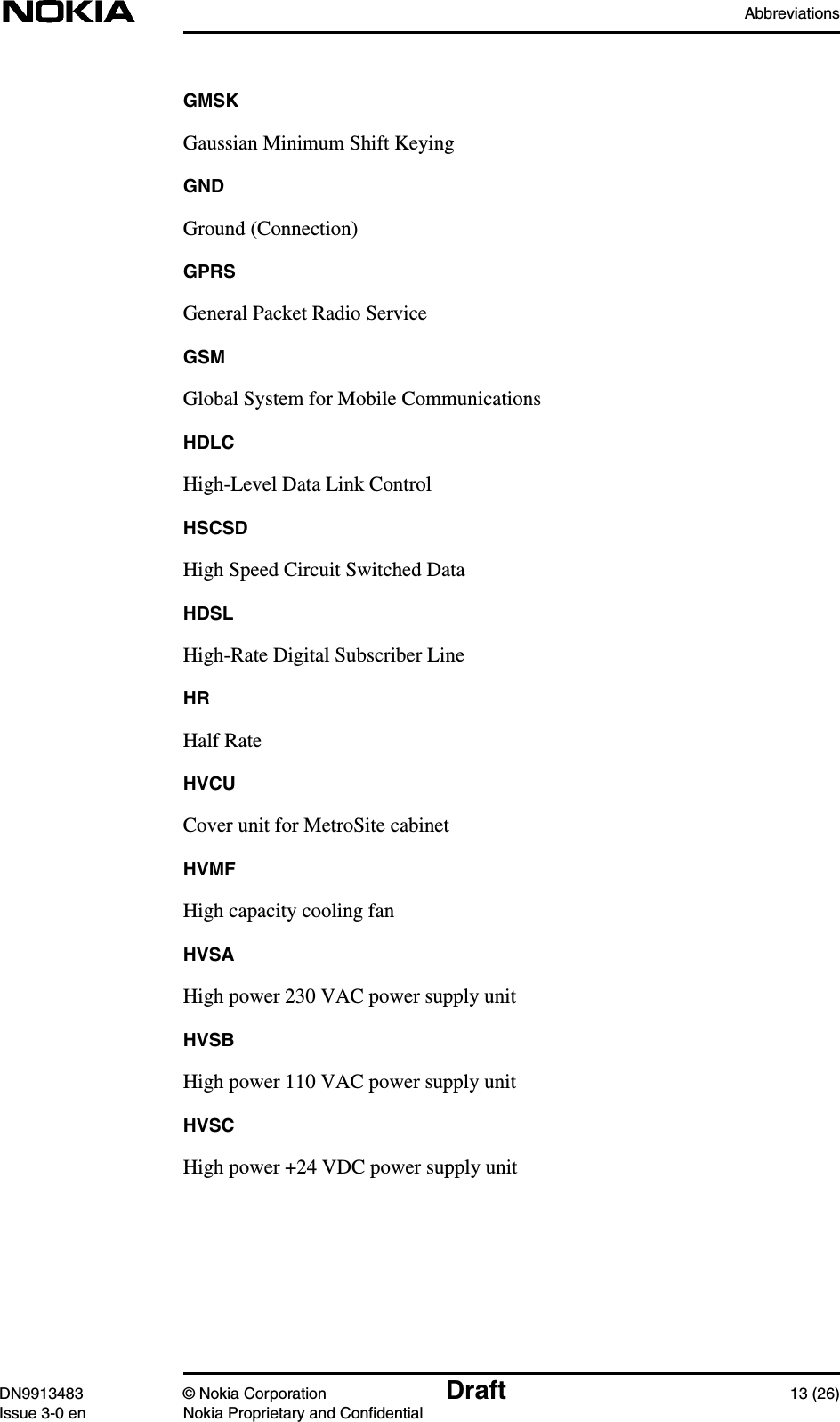 AbbreviationsDN9913483 © Nokia Corporation Draft 13 (26)Issue 3-0 en Nokia Proprietary and ConfidentialGMSKGaussian Minimum Shift KeyingGNDGround (Connection)GPRSGeneral Packet Radio ServiceGSMGlobal System for Mobile CommunicationsHDLCHigh-Level Data Link ControlHSCSDHigh Speed Circuit Switched DataHDSLHigh-Rate Digital Subscriber LineHRHalf RateHVCUCover unit for MetroSite cabinetHVMFHigh capacity cooling fanHVSAHigh power 230 VAC power supply unitHVSBHigh power 110 VAC power supply unitHVSCHigh power +24 VDC power supply unit