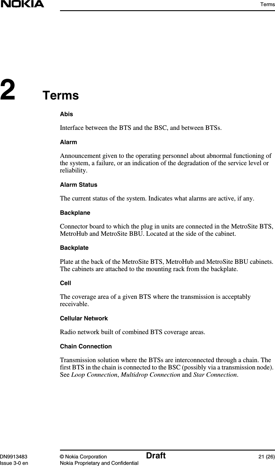 TermsDN9913483 © Nokia Corporation Draft 21 (26)Issue 3-0 en Nokia Proprietary and Confidential2TermsAbisInterface between the BTS and the BSC, and between BTSs.AlarmAnnouncement given to the operating personnel about abnormal functioning ofthe system, a failure, or an indication of the degradation of the service level orreliability.Alarm StatusThe current status of the system. Indicates what alarms are active, if any.BackplaneConnector board to which the plug in units are connected in the MetroSite BTS,MetroHub and MetroSite BBU. Located at the side of the cabinet.BackplatePlate at the back of the MetroSite BTS, MetroHub and MetroSite BBU cabinets.The cabinets are attached to the mounting rack from the backplate.CellThe coverage area of a given BTS where the transmission is acceptablyreceivable.Cellular NetworkRadio network built of combined BTS coverage areas.Chain ConnectionTransmission solution where the BTSs are interconnected through a chain. Thefirst BTS in the chain is connected to the BSC (possibly via a transmission node).See Loop Connection,Multidrop Connection and Star Connection.