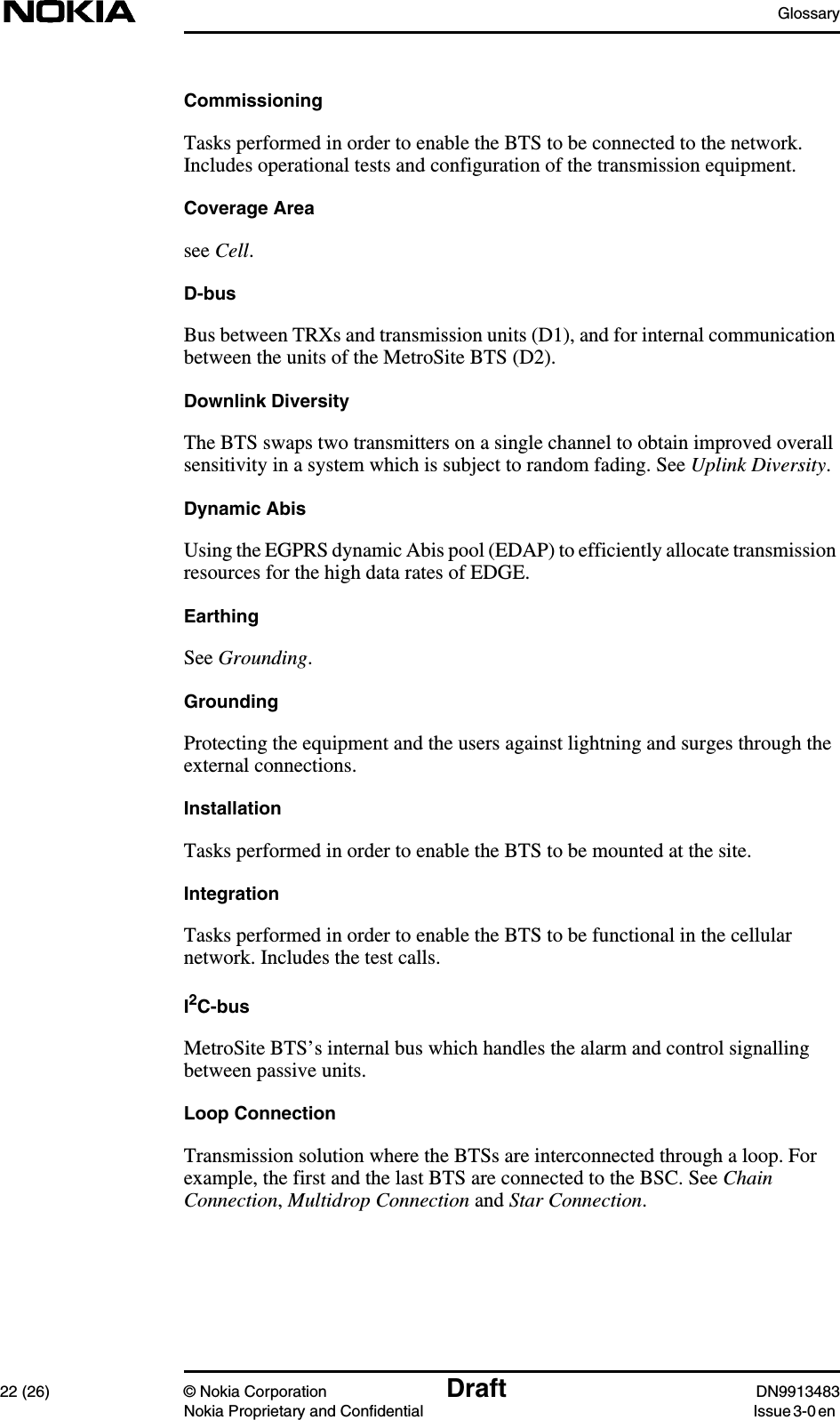 Glossary22 (26) © Nokia Corporation Draft DN9913483Nokia Proprietary and Confidential Issue 3-0 enCommissioningTasks performed in order to enable the BTS to be connected to the network.Includes operational tests and configuration of the transmission equipment.Coverage Areasee Cell.D-busBus between TRXs and transmission units (D1), and for internal communicationbetween the units of the MetroSite BTS (D2).Downlink DiversityThe BTS swaps two transmitters on a single channel to obtain improved overallsensitivity in a system which is subject to random fading. See Uplink Diversity.Dynamic AbisUsing the EGPRS dynamic Abis pool (EDAP) to efficiently allocate transmissionresources for the high data rates of EDGE.EarthingSee Grounding.GroundingProtecting the equipment and the users against lightning and surges through theexternal connections.InstallationTasks performed in order to enable the BTS to be mounted at the site.IntegrationTasks performed in order to enable the BTS to be functional in the cellularnetwork. Includes the test calls.I2C-busMetroSite BTS’s internal bus which handles the alarm and control signallingbetween passive units.Loop ConnectionTransmission solution where the BTSs are interconnected through a loop. Forexample, the first and the last BTS are connected to the BSC. See ChainConnection,Multidrop Connection and Star Connection.