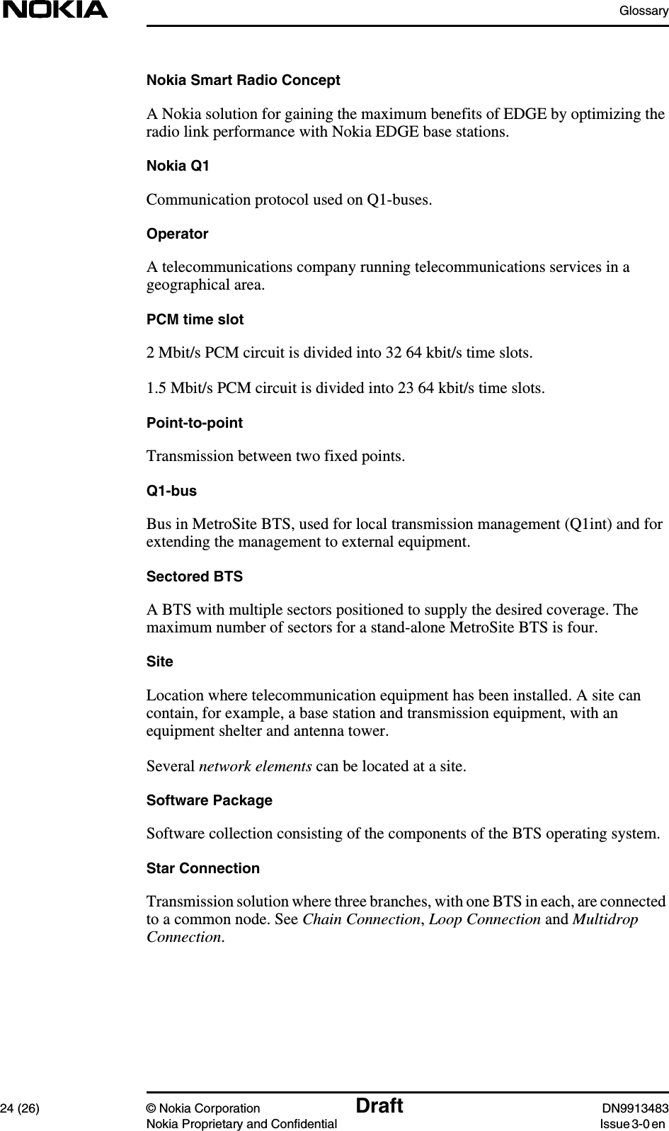 Glossary24 (26) © Nokia Corporation Draft DN9913483Nokia Proprietary and Confidential Issue 3-0 enNokia Smart Radio ConceptA Nokia solution for gaining the maximum benefits of EDGE by optimizing theradio link performance with Nokia EDGE base stations.Nokia Q1Communication protocol used on Q1-buses.OperatorA telecommunications company running telecommunications services in ageographical area.PCM time slot2 Mbit/s PCM circuit is divided into 32 64 kbit/s time slots.1.5 Mbit/s PCM circuit is divided into 23 64 kbit/s time slots.Point-to-pointTransmission between two fixed points.Q1-busBus in MetroSite BTS, used for local transmission management (Q1int) and forextending the management to external equipment.Sectored BTSA BTS with multiple sectors positioned to supply the desired coverage. Themaximum number of sectors for a stand-alone MetroSite BTS is four.SiteLocation where telecommunication equipment has been installed. A site cancontain, for example, a base station and transmission equipment, with anequipment shelter and antenna tower.Several network elements can be located at a site.Software PackageSoftware collection consisting of the components of the BTS operating system.Star ConnectionTransmission solution where three branches, with one BTS in each, are connectedto a common node. See Chain Connection,Loop Connection and MultidropConnection.