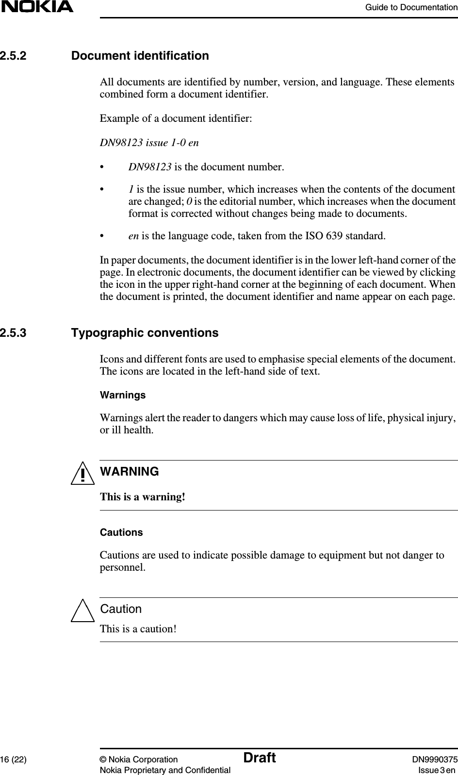Guide to Documentation16 (22) © Nokia Corporation Draft DN9990375Nokia Proprietary and Confidential Issue 3 enWARNINGCaution2.5.2 Document identificationAll documents are identified by number, version, and language. These elementscombined form a document identifier.Example of a document identifier:DN98123 issue 1-0 en•DN98123 is the document number.•1is the issue number, which increases when the contents of the documentare changed; 0is the editorial number, which increases when the documentformat is corrected without changes being made to documents.•en is the language code, taken from the ISO 639 standard.In paper documents, the document identifier is in the lower left-hand corner of thepage. In electronic documents, the document identifier can be viewed by clickingthe icon in the upper right-hand corner at the beginning of each document. Whenthe document is printed, the document identifier and name appear on each page.2.5.3 Typographic conventionsIcons and different fonts are used to emphasise special elements of the document.The icons are located in the left-hand side of text.WarningsWarnings alert the reader to dangers which may cause loss of life, physical injury,or ill health.This is a warning!CautionsCautions are used to indicate possible damage to equipment but not danger topersonnel.This is a caution!