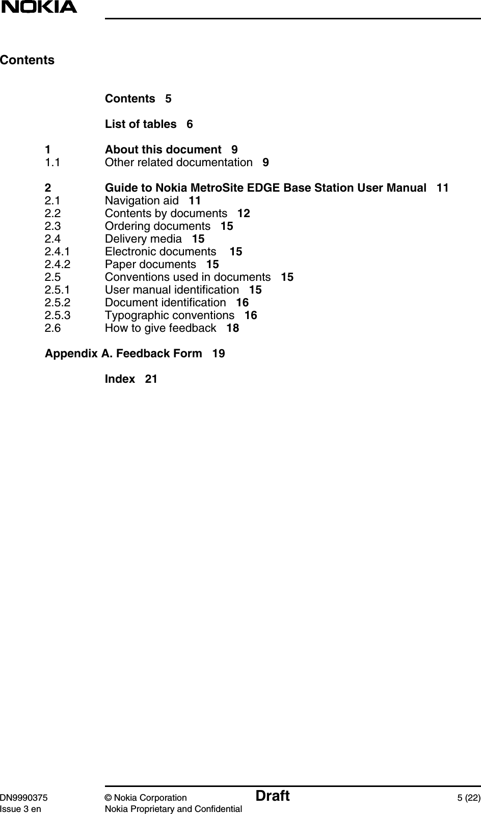 DN9990375 © Nokia Corporation Draft 5 (22)Issue 3 en Nokia Proprietary and ConfidentialContentsContents 5List of tables 61 About this document 91.1 Other related documentation 92 Guide to Nokia MetroSite EDGE Base Station User Manual 112.1 Navigation aid 112.2 Contents by documents 122.3 Ordering documents 152.4 Delivery media 152.4.1 Electronic documents 152.4.2 Paper documents 152.5 Conventions used in documents 152.5.1 User manual identification 152.5.2 Document identification 162.5.3 Typographic conventions 162.6 How to give feedback 18Appendix A. Feedback Form 19Index 21
