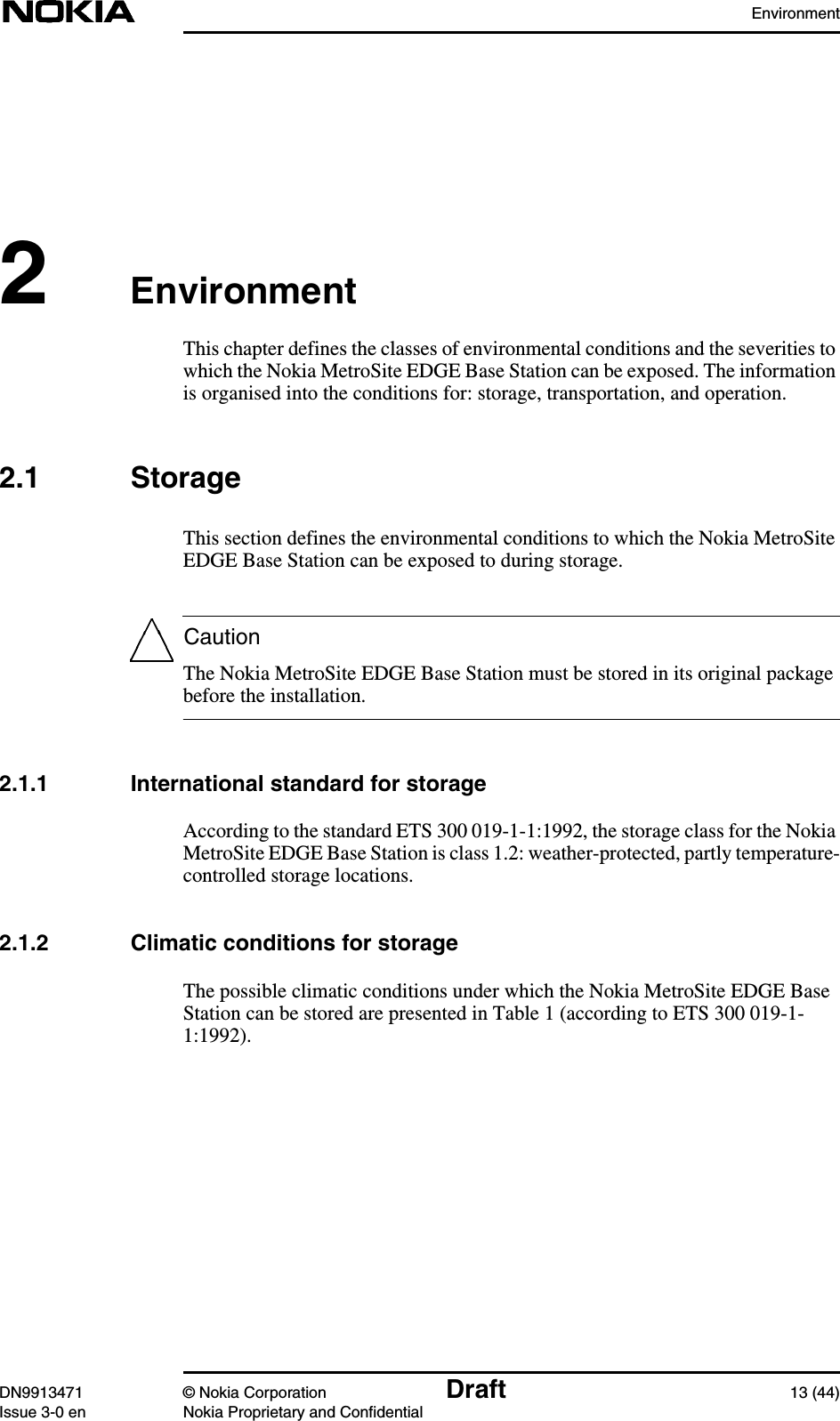 EnvironmentDN9913471 © Nokia Corporation Draft 13 (44)Issue 3-0 en Nokia Proprietary and ConfidentialCaution2EnvironmentThis chapter defines the classes of environmental conditions and the severities towhich the Nokia MetroSite EDGE Base Station can be exposed. The informationis organised into the conditions for: storage, transportation, and operation.2.1 StorageThis section defines the environmental conditions to which the Nokia MetroSiteEDGE Base Station can be exposed to during storage.The Nokia MetroSite EDGE Base Station must be stored in its original packagebefore the installation.2.1.1 International standard for storageAccording to the standard ETS 300 019-1-1:1992, the storage class for the NokiaMetroSite EDGE Base Station is class 1.2: weather-protected, partly temperature-controlled storage locations.2.1.2 Climatic conditions for storageThe possible climatic conditions under which the Nokia MetroSite EDGE BaseStation can be stored are presented in Table 1 (according to ETS 300 019-1-1:1992).