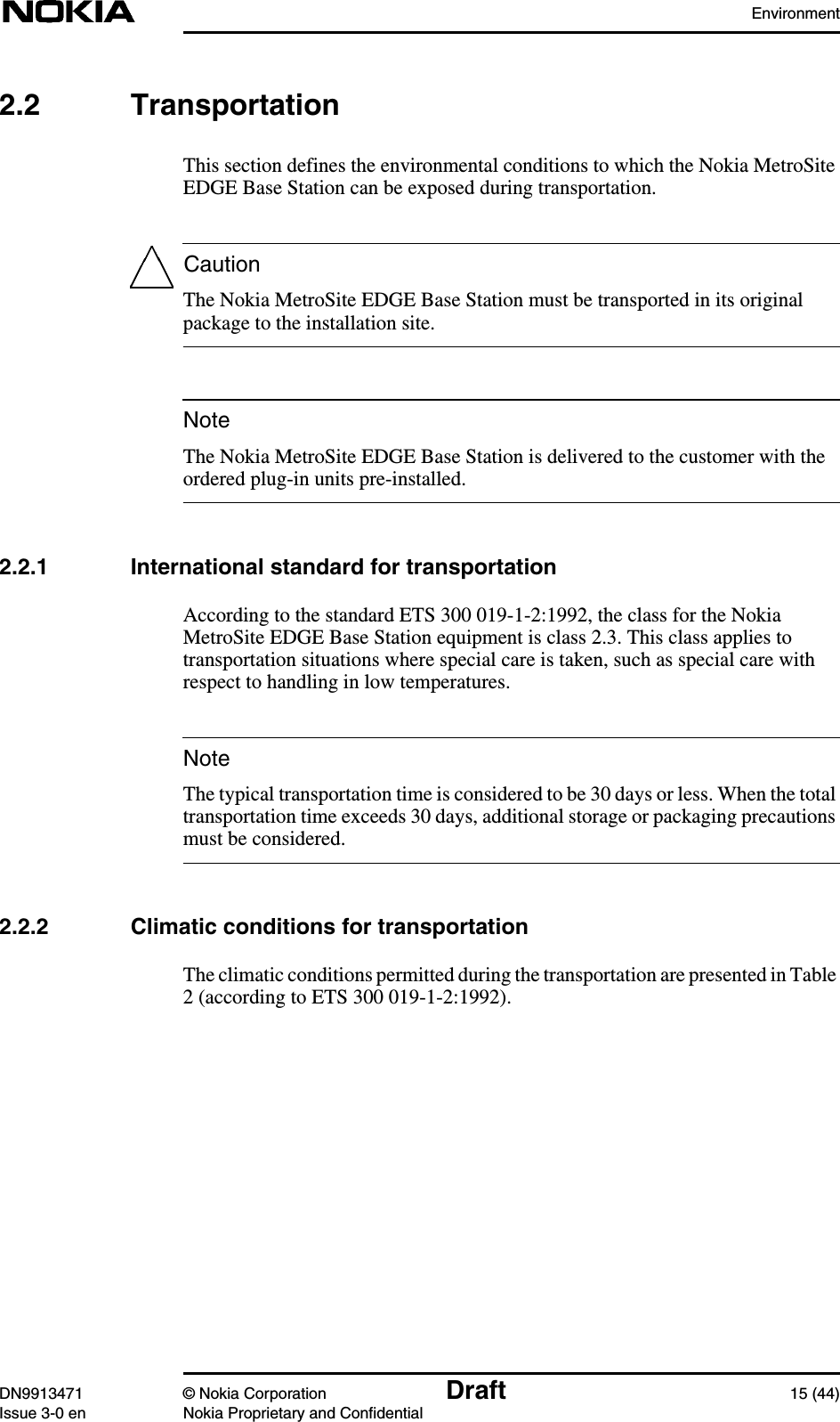 EnvironmentDN9913471 © Nokia Corporation Draft 15 (44)Issue 3-0 en Nokia Proprietary and ConfidentialCautionNoteNote2.2 TransportationThis section defines the environmental conditions to which the Nokia MetroSiteEDGE Base Station can be exposed during transportation.The Nokia MetroSite EDGE Base Station must be transported in its originalpackage to the installation site.The Nokia MetroSite EDGE Base Station is delivered to the customer with theordered plug-in units pre-installed.2.2.1 International standard for transportationAccording to the standard ETS 300 019-1-2:1992, the class for the NokiaMetroSite EDGE Base Station equipment is class 2.3. This class applies totransportation situations where special care is taken, such as special care withrespect to handling in low temperatures.The typical transportation time is considered to be 30 days or less. When the totaltransportation time exceeds 30 days, additional storage or packaging precautionsmust be considered.2.2.2 Climatic conditions for transportationThe climatic conditions permitted during the transportation are presented in Table2 (according to ETS 300 019-1-2:1992).