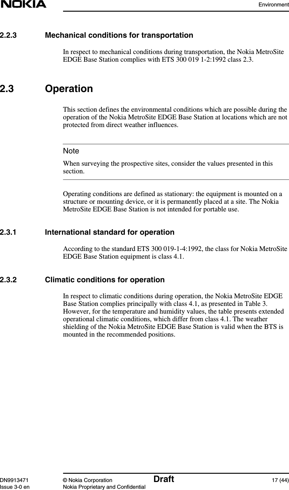 EnvironmentDN9913471 © Nokia Corporation Draft 17 (44)Issue 3-0 en Nokia Proprietary and ConfidentialNote2.2.3 Mechanical conditions for transportationIn respect to mechanical conditions during transportation, the Nokia MetroSiteEDGE Base Station complies with ETS 300 019 1-2:1992 class 2.3.2.3 OperationThis section defines the environmental conditions which are possible during theoperation of the Nokia MetroSite EDGE Base Station at locations which are notprotected from direct weather influences.When surveying the prospective sites, consider the values presented in thissection.Operating conditions are defined as stationary: the equipment is mounted on astructure or mounting device, or it is permanently placed at a site. The NokiaMetroSite EDGE Base Station is not intended for portable use.2.3.1 International standard for operationAccording to the standard ETS 300 019-1-4:1992, the class for Nokia MetroSiteEDGE Base Station equipment is class 4.1.2.3.2 Climatic conditions for operationIn respect to climatic conditions during operation, the Nokia MetroSite EDGEBase Station complies principally with class 4.1, as presented in Table 3.However, for the temperature and humidity values, the table presents extendedoperational climatic conditions, which differ from class 4.1. The weathershielding of the Nokia MetroSite EDGE Base Station is valid when the BTS ismounted in the recommended positions.