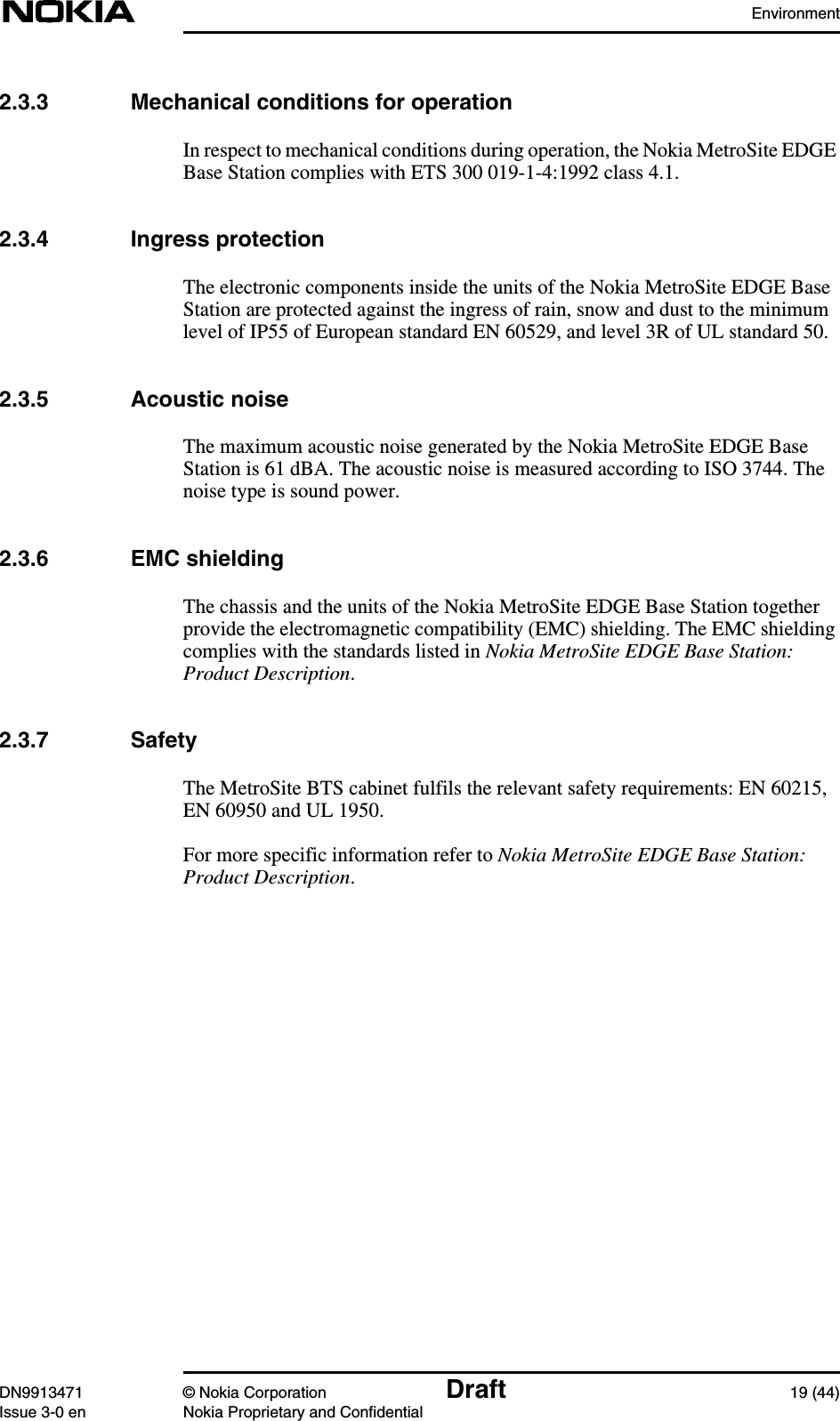 EnvironmentDN9913471 © Nokia Corporation Draft 19 (44)Issue 3-0 en Nokia Proprietary and Confidential2.3.3 Mechanical conditions for operationIn respect to mechanical conditions during operation, the Nokia MetroSite EDGEBase Station complies with ETS 300 019-1-4:1992 class 4.1.2.3.4 Ingress protectionThe electronic components inside the units of the Nokia MetroSite EDGE BaseStation are protected against the ingress of rain, snow and dust to the minimumlevel of IP55 of European standard EN 60529, and level 3R of UL standard 50.2.3.5 Acoustic noiseThe maximum acoustic noise generated by the Nokia MetroSite EDGE BaseStation is 61 dBA. The acoustic noise is measured according to ISO 3744. Thenoise type is sound power.2.3.6 EMC shieldingThe chassis and the units of the Nokia MetroSite EDGE Base Station togetherprovide the electromagnetic compatibility (EMC) shielding. The EMC shieldingcomplies with the standards listed in Nokia MetroSite EDGE Base Station:Product Description.2.3.7 SafetyThe MetroSite BTS cabinet fulfils the relevant safety requirements: EN 60215,EN 60950 and UL 1950.For more specific information refer to Nokia MetroSite EDGE Base Station:Product Description.