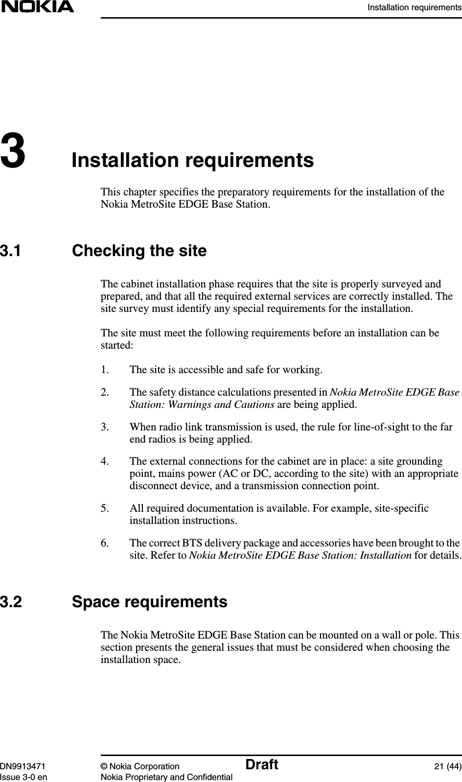 Installation requirementsDN9913471 © Nokia Corporation Draft 21 (44)Issue 3-0 en Nokia Proprietary and Confidential3Installation requirementsThis chapter specifies the preparatory requirements for the installation of theNokia MetroSite EDGE Base Station.3.1 Checking the siteThe cabinet installation phase requires that the site is properly surveyed andprepared, and that all the required external services are correctly installed. Thesite survey must identify any special requirements for the installation.The site must meet the following requirements before an installation can bestarted:1. The site is accessible and safe for working.2. The safety distance calculations presented in Nokia MetroSite EDGE BaseStation: Warnings and Cautions are being applied.3. When radio link transmission is used, the rule for line-of-sight to the farend radios is being applied.4. The external connections for the cabinet are in place: a site groundingpoint, mains power (AC or DC, according to the site) with an appropriatedisconnect device, and a transmission connection point.5. All required documentation is available. For example, site-specificinstallation instructions.6. The correct BTS delivery package and accessories have been brought to thesite. Refer to Nokia MetroSite EDGE Base Station: Installation for details.3.2 Space requirementsThe Nokia MetroSite EDGE Base Station can be mounted on a wall or pole. Thissection presents the general issues that must be considered when choosing theinstallation space.