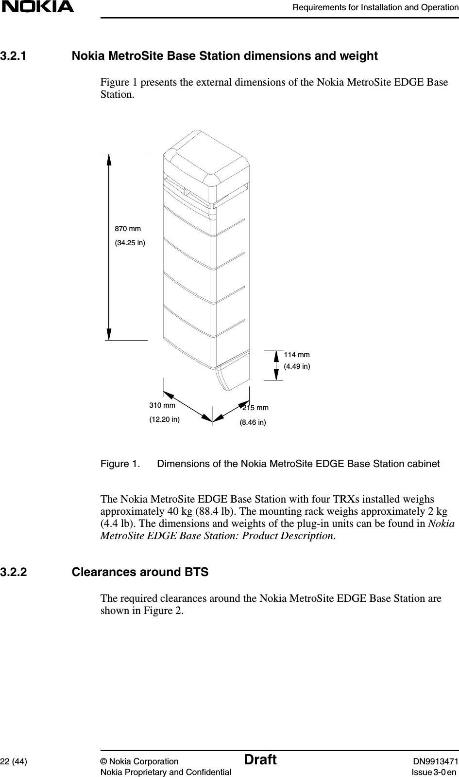 Requirements for Installation and Operation22 (44) © Nokia Corporation Draft DN9913471Nokia Proprietary and Confidential Issue 3-0 en3.2.1 Nokia MetroSite Base Station dimensions and weightFigure 1 presents the external dimensions of the Nokia MetroSite EDGE BaseStation.Figure 1. Dimensions of the Nokia MetroSite EDGE Base Station cabinetThe Nokia MetroSite EDGE Base Station with four TRXs installed weighsapproximately 40 kg (88.4 lb). The mounting rack weighs approximately 2 kg(4.4 lb). The dimensions and weights of the plug-in units can be found in NokiaMetroSite EDGE Base Station: Product Description.3.2.2 Clearances around BTSThe required clearances around the Nokia MetroSite EDGE Base Station areshown in Figure 2.310 mm 215 mm114 mm870 mm(34.25 in)(4.49 in)(12.20 in) (8.46 in)