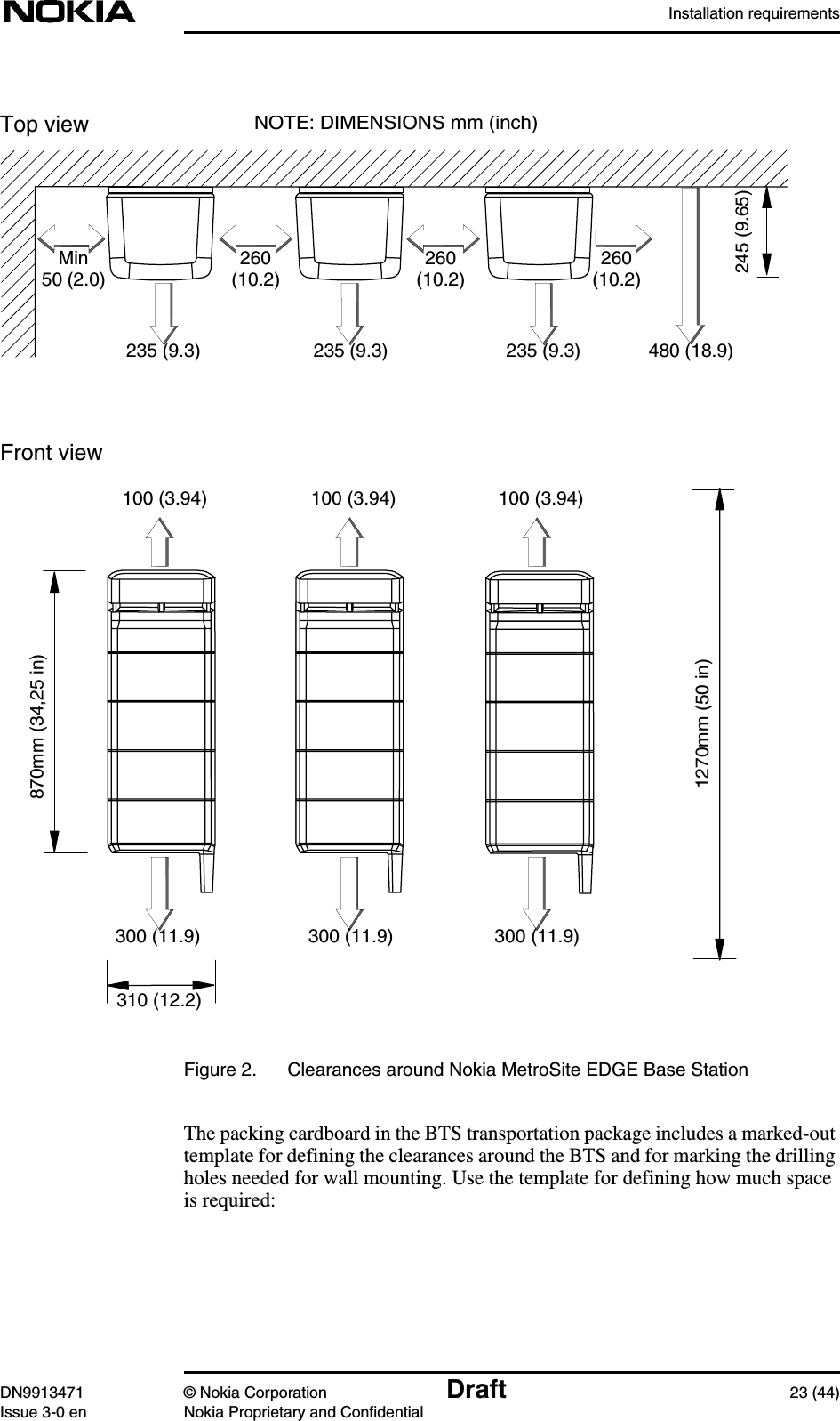 Installation requirementsDN9913471 © Nokia Corporation Draft 23 (44)Issue 3-0 en Nokia Proprietary and ConfidentialFigure 2. Clearances around Nokia MetroSite EDGE Base StationThe packing cardboard in the BTS transportation package includes a marked-outtemplate for defining the clearances around the BTS and for marking the drillingholes needed for wall mounting. Use the template for defining how much spaceis required:Top viewFront viewMin50(2.0)260(10.2)245 (9.65)310 (12.2)100 (3.94)480(18.9)300 (11.9)260(10.2)260(10.2)235(9.3)100 (3.94) 100 (3.94)235(9.3)235(9.3)300 (11.9) 300 (11.9)NOTE: DIMENSIONS mm (inch)870mm (34,25 in)1270mm (50 in)