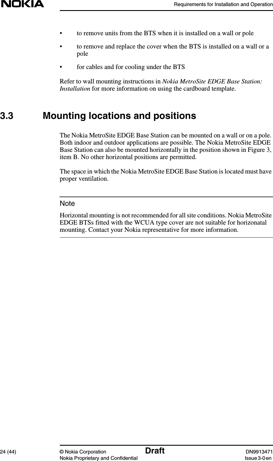 Requirements for Installation and Operation24 (44) © Nokia Corporation Draft DN9913471Nokia Proprietary and Confidential Issue 3-0 enNote• to remove units from the BTS when it is installed on a wall or pole• to remove and replace the cover when the BTS is installed on a wall or apole• for cables and for cooling under the BTSRefer to wall mounting instructions in Nokia MetroSite EDGE Base Station:Installation for more information on using the cardboard template.3.3 Mounting locations and positionsThe Nokia MetroSite EDGE Base Station can be mounted on a wall or on a pole.Both indoor and outdoor applications are possible. The Nokia MetroSite EDGEBase Station can also be mounted horizontally in the position shown in Figure 3,item B. No other horizontal positions are permitted.The space in which the Nokia MetroSite EDGE Base Station is located must haveproper ventilation.Horizontal mounting is not recommended for all site conditions. Nokia MetroSiteEDGE BTSs fitted with the WCUA type cover are not suitable for horizonatalmounting. Contact your Nokia representative for more information.