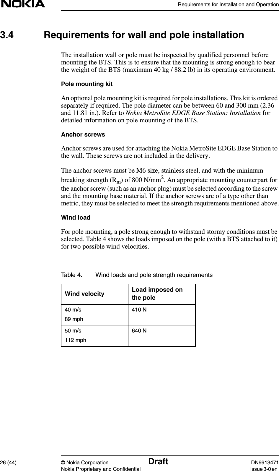 Requirements for Installation and Operation26 (44) © Nokia Corporation Draft DN9913471Nokia Proprietary and Confidential Issue 3-0 en3.4 Requirements for wall and pole installationThe installation wall or pole must be inspected by qualified personnel beforemounting the BTS. This is to ensure that the mounting is strong enough to bearthe weight of the BTS (maximum 40 kg / 88.2 lb) in its operating environment.Pole mounting kitAn optional pole mounting kit is required for pole installations. This kit is orderedseparately if required. The pole diameter can be between 60 and 300 mm (2.36and 11.81 in.). Refer to Nokia MetroSite EDGE Base Station: Installation fordetailed information on pole mounting of the BTS.Anchor screwsAnchor screws are used for attaching the Nokia MetroSite EDGE Base Station tothe wall. These screws are not included in the delivery.The anchor screws must be M6 size, stainless steel, and with the minimumbreaking strength (Rm) of 800 N/mm2. An appropriate mounting counterpart forthe anchor screw (such as an anchor plug) must be selected according to the screwand the mounting base material. If the anchor screws are of a type other thanmetric, they must be selected to meet the strength requirements mentioned above.Wind loadFor pole mounting, a pole strong enough to withstand stormy conditions must beselected. Table 4 shows the loads imposed on the pole (with a BTS attached to it)for two possible wind velocities.Table 4. Wind loads and pole strength requirementsWind velocity Load imposed onthe pole40 m/s89 mph410 N50 m/s112 mph640 N