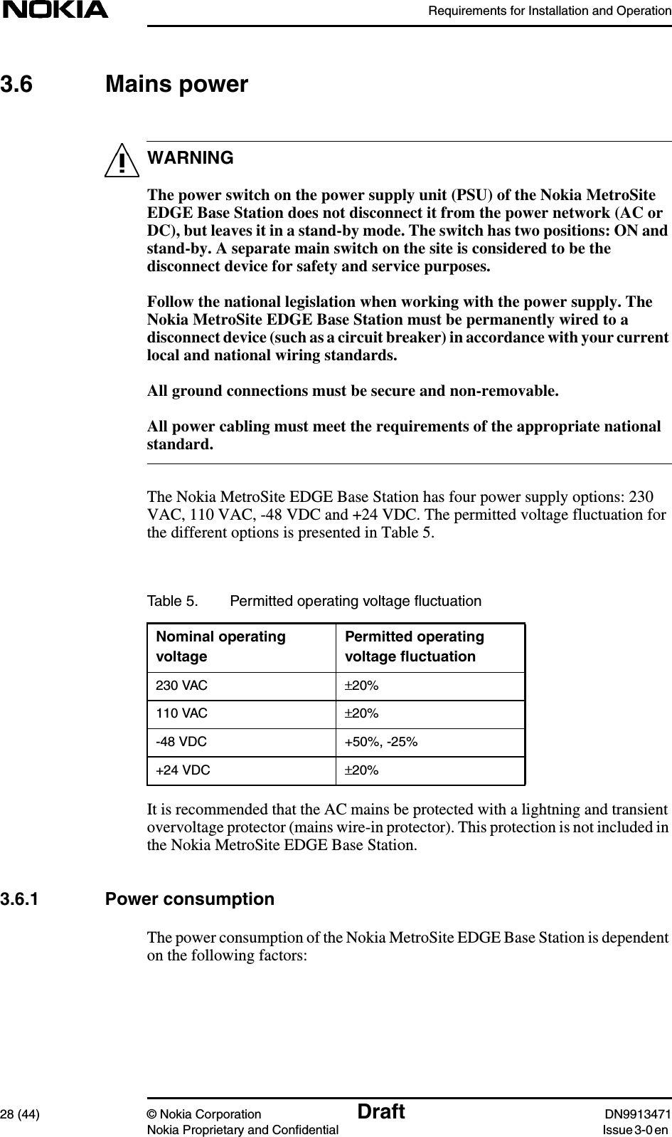 Requirements for Installation and Operation28 (44) © Nokia Corporation Draft DN9913471Nokia Proprietary and Confidential Issue 3-0 enWARNING3.6 Mains powerThe power switch on the power supply unit (PSU) of the Nokia MetroSiteEDGE Base Station does not disconnect it from the power network (AC orDC), but leaves it in a stand-by mode. The switch has two positions: ON andstand-by. A separate main switch on the site is considered to be thedisconnect device for safety and service purposes.Follow the national legislation when working with the power supply. TheNokia MetroSite EDGE Base Station must be permanently wired to adisconnect device (such as a circuit breaker) in accordance with your currentlocal and national wiring standards.All ground connections must be secure and non-removable.All power cabling must meet the requirements of the appropriate nationalstandard.The Nokia MetroSite EDGE Base Station has four power supply options: 230VAC, 110 VAC, -48 VDC and +24 VDC. The permitted voltage fluctuation forthe different options is presented in Table 5.It is recommended that the AC mains be protected with a lightning and transientovervoltage protector (mains wire-in protector). This protection is not included inthe Nokia MetroSite EDGE Base Station.3.6.1 Power consumptionThe power consumption of the Nokia MetroSite EDGE Base Station is dependenton the following factors:Table 5. Permitted operating voltage ﬂuctuationNominal operatingvoltagePermitted operatingvoltage ﬂuctuation230 VAC ±20%110 VAC ±20%-48 VDC +50%, -25%+24 VDC ±20%