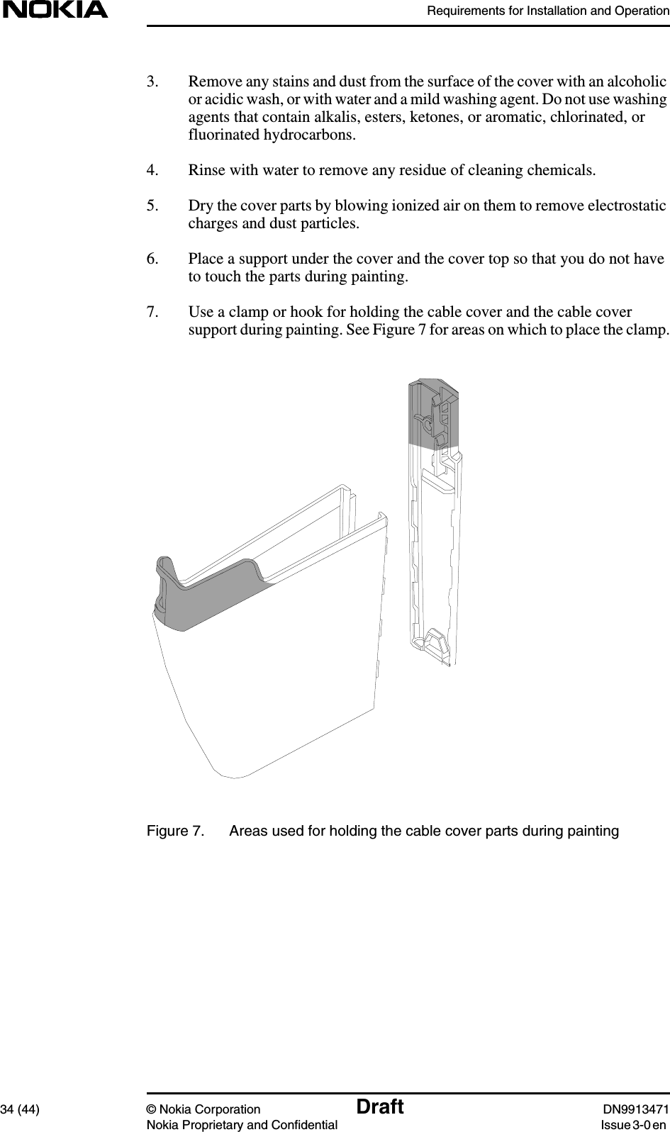 Requirements for Installation and Operation34 (44) © Nokia Corporation Draft DN9913471Nokia Proprietary and Confidential Issue 3-0 en3. Remove any stains and dust from the surface of the cover with an alcoholicor acidic wash, or with water and a mild washing agent. Do not use washingagents that contain alkalis, esters, ketones, or aromatic, chlorinated, orfluorinated hydrocarbons.4. Rinse with water to remove any residue of cleaning chemicals.5. Dry the cover parts by blowing ionized air on them to remove electrostaticcharges and dust particles.6. Place a support under the cover and the cover top so that you do not haveto touch the parts during painting.7. Use a clamp or hook for holding the cable cover and the cable coversupport during painting. See Figure 7 for areas on which to place the clamp.Figure 7. Areas used for holding the cable cover parts during painting