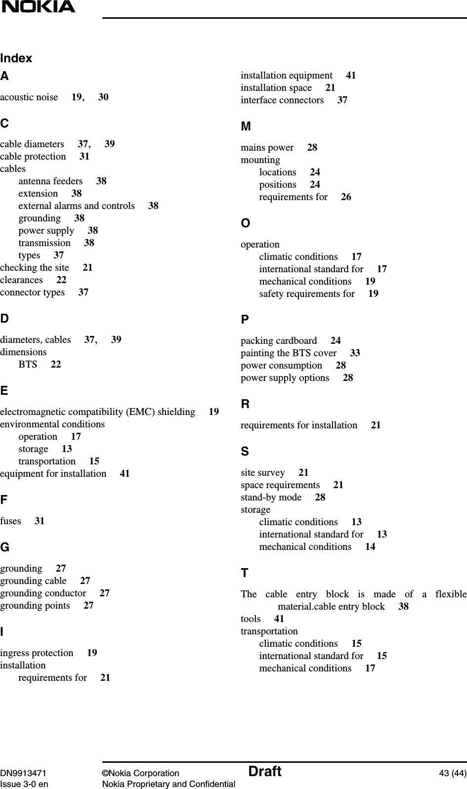 DN9913471 ©Nokia Corporation Draft 43 (44)Issue 3-0 en Nokia Proprietary and ConfidentialIndexAacoustic noise 19,30Ccable diameters 37,39cable protection 31cablesantenna feeders 38extension 38external alarms and controls 38grounding 38power supply 38transmission 38types 37checking the site 21clearances 22connector types 37Ddiameters, cables 37,39dimensionsBTS 22Eelectromagnetic compatibility (EMC) shielding 19environmental conditionsoperation 17storage 13transportation 15equipment for installation 41Ffuses 31Ggrounding 27grounding cable 27grounding conductor 27grounding points 27Iingress protection 19installationrequirements for 21installation equipment 41installation space 21interface connectors 37Mmains power 28mountinglocations 24positions 24requirements for 26Ooperationclimatic conditions 17international standard for 17mechanical conditions 19safety requirements for 19Ppacking cardboard 24painting the BTS cover 33power consumption 28power supply options 28Rrequirements for installation 21Ssite survey 21space requirements 21stand-by mode 28storageclimatic conditions 13international standard for 13mechanical conditions 14TThe cable entry block is made of a flexiblematerial.cable entry block 38tools 41transportationclimatic conditions 15international standard for 15mechanical conditions 17