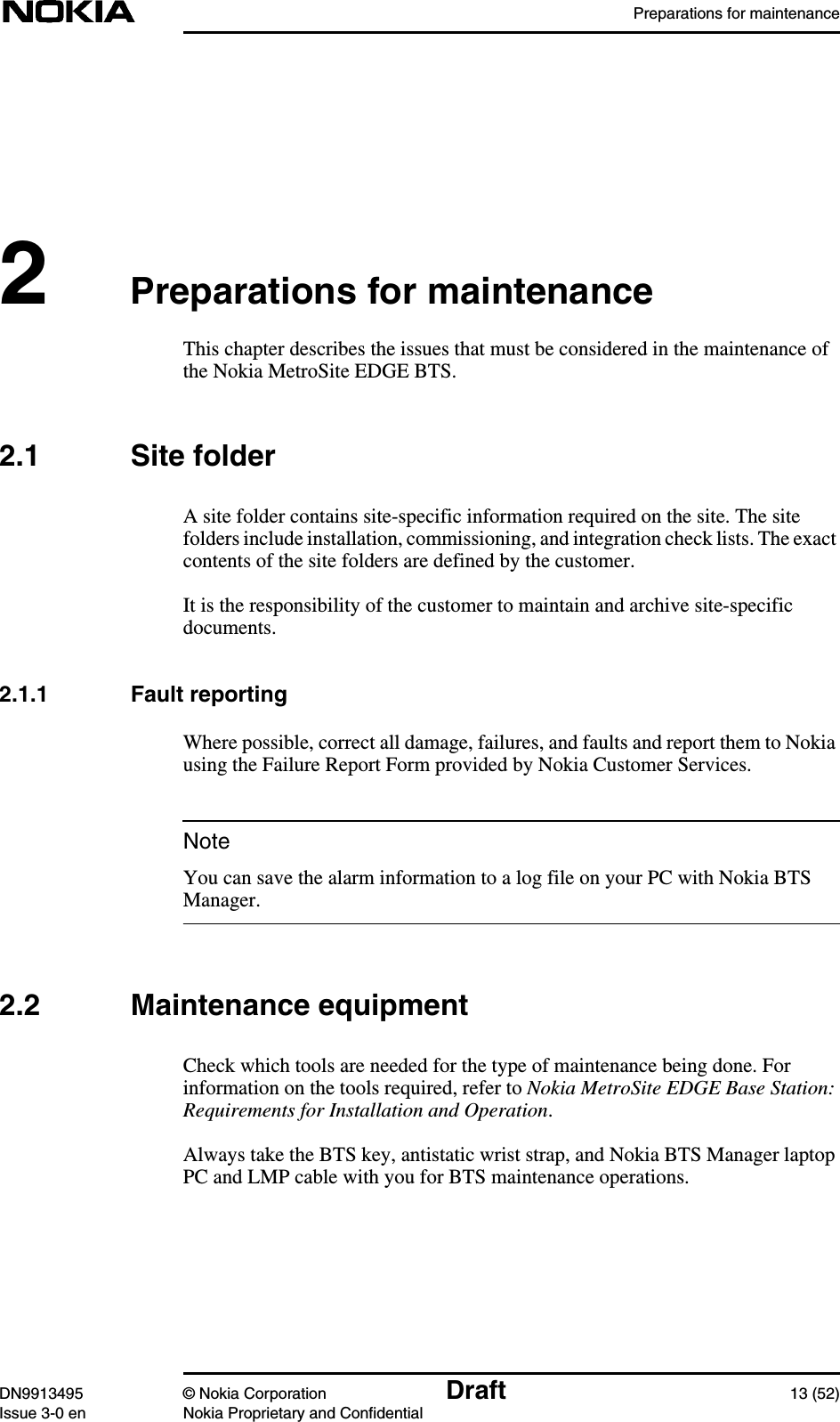 Preparations for maintenanceDN9913495 © Nokia Corporation Draft 13 (52)Issue 3-0 en Nokia Proprietary and ConfidentialNote2Preparations for maintenanceThis chapter describes the issues that must be considered in the maintenance ofthe Nokia MetroSite EDGE BTS.2.1 Site folderA site folder contains site-specific information required on the site. The sitefolders include installation, commissioning, and integration check lists. The exactcontents of the site folders are defined by the customer.It is the responsibility of the customer to maintain and archive site-specificdocuments.2.1.1 Fault reportingWhere possible, correct all damage, failures, and faults and report them to Nokiausing the Failure Report Form provided by Nokia Customer Services.You can save the alarm information to a log file on your PC with Nokia BTSManager.2.2 Maintenance equipmentCheck which tools are needed for the type of maintenance being done. Forinformation on the tools required, refer to Nokia MetroSite EDGE Base Station:Requirements for Installation and Operation.Always take the BTS key, antistatic wrist strap, and Nokia BTS Manager laptopPC and LMP cable with you for BTS maintenance operations.