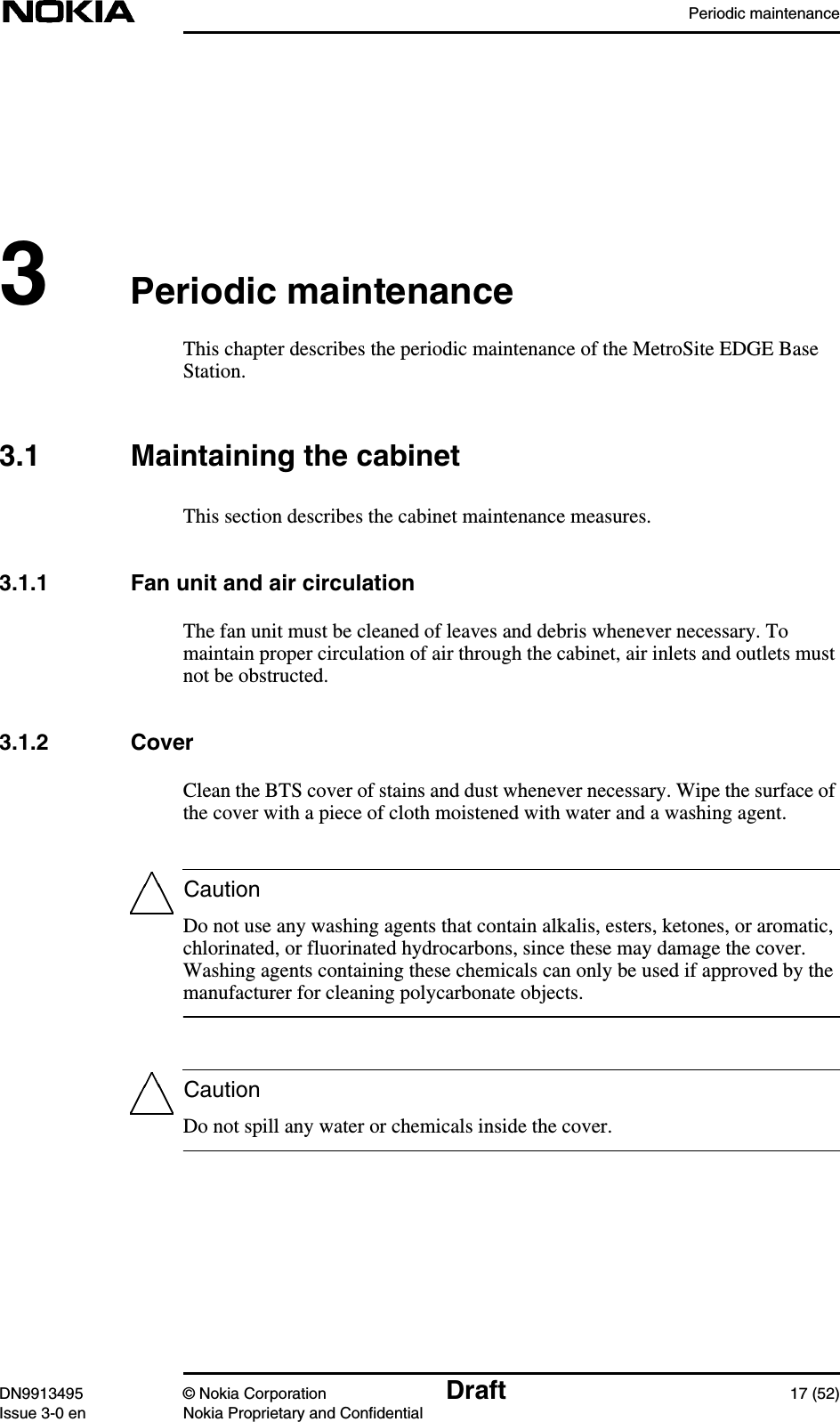 Periodic maintenanceDN9913495 © Nokia Corporation Draft 17 (52)Issue 3-0 en Nokia Proprietary and ConfidentialCautionCaution3Periodic maintenanceThis chapter describes the periodic maintenance of the MetroSite EDGE BaseStation.3.1 Maintaining the cabinetThis section describes the cabinet maintenance measures.3.1.1 Fan unit and air circulationThe fan unit must be cleaned of leaves and debris whenever necessary. Tomaintain proper circulation of air through the cabinet, air inlets and outlets mustnot be obstructed.3.1.2 CoverClean the BTS cover of stains and dust whenever necessary. Wipe the surface ofthe cover with a piece of cloth moistened with water and a washing agent.Do not use any washing agents that contain alkalis, esters, ketones, or aromatic,chlorinated, or fluorinated hydrocarbons, since these may damage the cover.Washing agents containing these chemicals can only be used if approved by themanufacturer for cleaning polycarbonate objects.Do not spill any water or chemicals inside the cover.