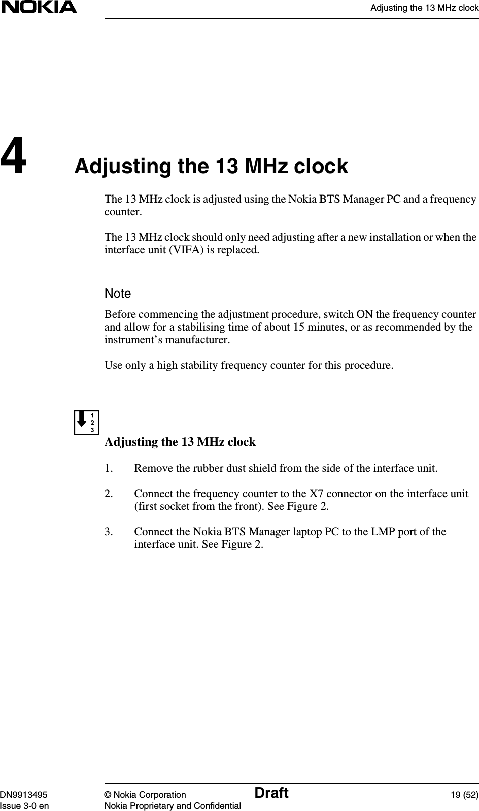 Adjusting the 13 MHz clockDN9913495 © Nokia Corporation Draft 19 (52)Issue 3-0 en Nokia Proprietary and ConfidentialNote4Adjusting the 13 MHz clockThe 13 MHz clock is adjusted using the Nokia BTS Manager PC and a frequencycounter.The 13 MHz clock should only need adjusting after a new installation or when theinterface unit (VIFA) is replaced.Before commencing the adjustment procedure, switch ON the frequency counterand allow for a stabilising time of about 15 minutes, or as recommended by theinstrument’s manufacturer.Use only a high stability frequency counter for this procedure.Adjusting the 13 MHz clock1. Remove the rubber dust shield from the side of the interface unit.2. Connect the frequency counter to the X7 connector on the interface unit(first socket from the front). See Figure 2.3. Connect the Nokia BTS Manager laptop PC to the LMP port of theinterface unit. See Figure 2.