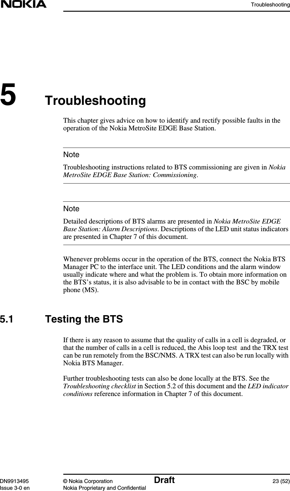 TroubleshootingDN9913495 © Nokia Corporation Draft 23 (52)Issue 3-0 en Nokia Proprietary and ConfidentialNoteNote5TroubleshootingThis chapter gives advice on how to identify and rectify possible faults in theoperation of the Nokia MetroSite EDGE Base Station.Troubleshooting instructions related to BTS commissioning are given in NokiaMetroSite EDGE Base Station: Commissioning.Detailed descriptions of BTS alarms are presented in Nokia MetroSite EDGEBase Station: Alarm Descriptions. Descriptions of the LED unit status indicatorsare presented in Chapter 7 of this document.Whenever problems occur in the operation of the BTS, connect the Nokia BTSManager PC to the interface unit. The LED conditions and the alarm windowusually indicate where and what the problem is. To obtain more information onthe BTS’s status, it is also advisable to be in contact with the BSC by mobilephone (MS).5.1 Testing the BTSIf there is any reason to assume that the quality of calls in a cell is degraded, orthat the number of calls in a cell is reduced, the Abis loop test and the TRX testcan be run remotely from the BSC/NMS. A TRX test can also be run locally withNokia BTS Manager.Further troubleshooting tests can also be done locally at the BTS. See theTroubleshooting checklist in Section 5.2 of this document and the LED indicatorconditions reference information in Chapter 7 of this document.