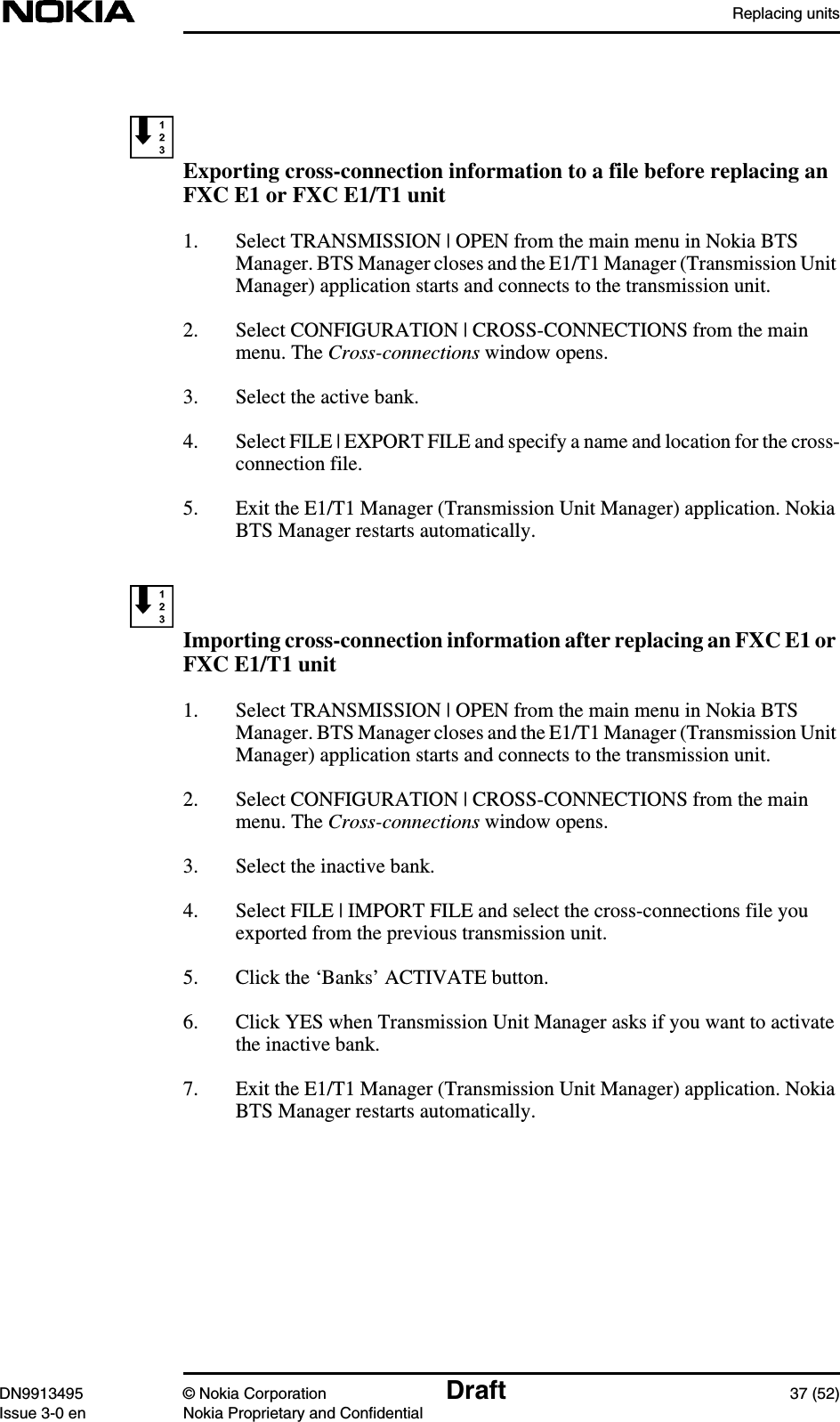 Replacing unitsDN9913495 © Nokia Corporation Draft 37 (52)Issue 3-0 en Nokia Proprietary and ConfidentialExporting cross-connection information to a file before replacing anFXC E1 or FXC E1/T1 unit1. Select TRANSMISSION | OPEN from the main menu in Nokia BTSManager. BTS Manager closes and the E1/T1 Manager (Transmission UnitManager) application starts and connects to the transmission unit.2. Select CONFIGURATION | CROSS-CONNECTIONS from the mainmenu. The Cross-connections window opens.3. Select the active bank.4. Select FILE | EXPORT FILE and specify a name and location for the cross-connection file.5. Exit the E1/T1 Manager (Transmission Unit Manager) application. NokiaBTS Manager restarts automatically.Importing cross-connection information after replacing an FXC E1 orFXC E1/T1 unit1. Select TRANSMISSION | OPEN from the main menu in Nokia BTSManager. BTS Manager closes and the E1/T1 Manager (Transmission UnitManager) application starts and connects to the transmission unit.2. Select CONFIGURATION | CROSS-CONNECTIONS from the mainmenu. The Cross-connections window opens.3. Select the inactive bank.4. Select FILE | IMPORT FILE and select the cross-connections file youexported from the previous transmission unit.5. Click the ‘Banks’ ACTIVATE button.6. Click YES when Transmission Unit Manager asks if you want to activatethe inactive bank.7. Exit the E1/T1 Manager (Transmission Unit Manager) application. NokiaBTS Manager restarts automatically.
