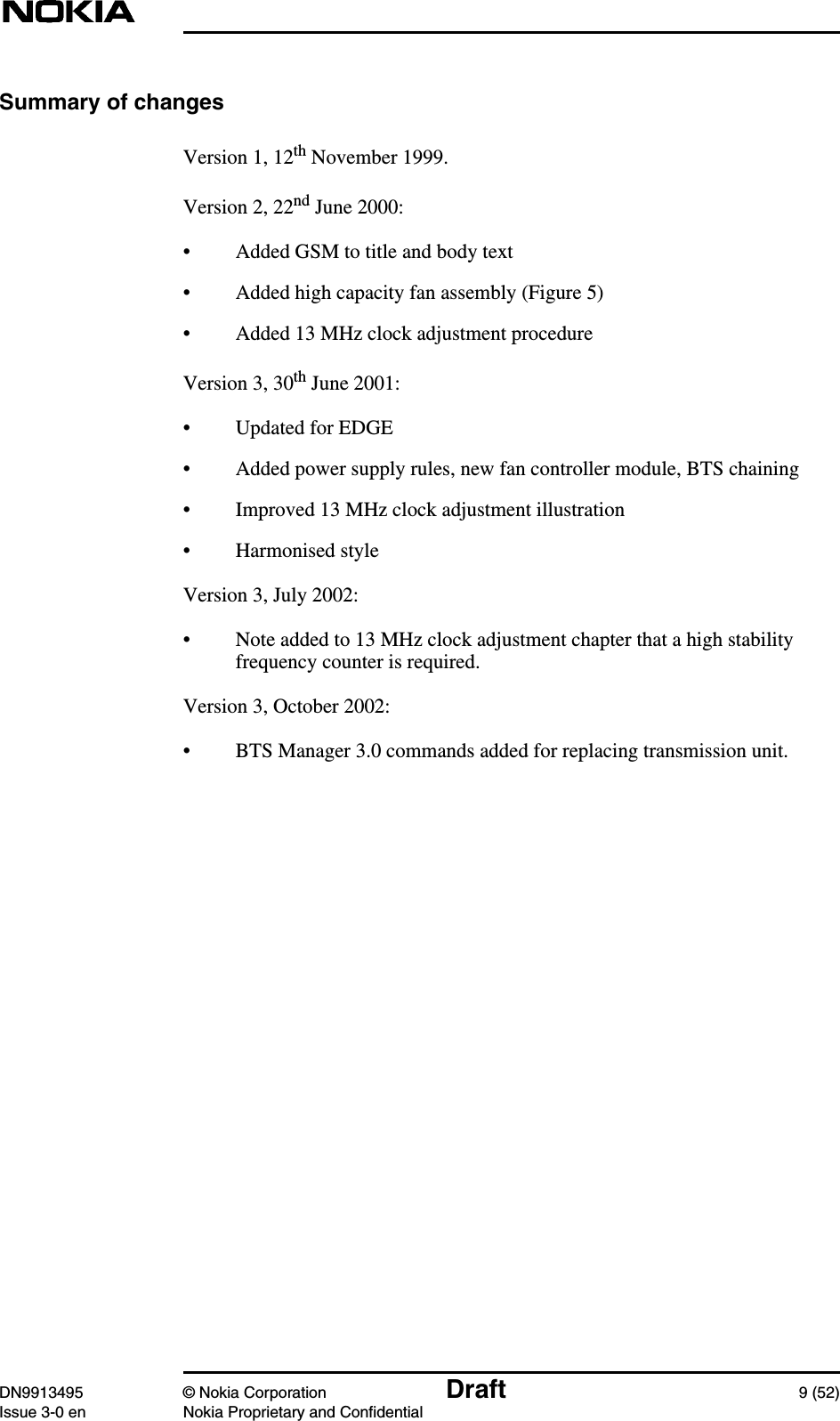 DN9913495 © Nokia Corporation Draft 9 (52)Issue 3-0 en Nokia Proprietary and ConfidentialSummary of changesVersion 1, 12th November 1999.Version 2, 22nd June 2000:• Added GSM to title and body text• Added high capacity fan assembly (Figure 5)• Added 13 MHz clock adjustment procedureVersion 3, 30th June 2001:• Updated for EDGE• Added power supply rules, new fan controller module, BTS chaining• Improved 13 MHz clock adjustment illustration• Harmonised styleVersion 3, July 2002:• Note added to 13 MHz clock adjustment chapter that a high stabilityfrequency counter is required.Version 3, October 2002:• BTS Manager 3.0 commands added for replacing transmission unit.