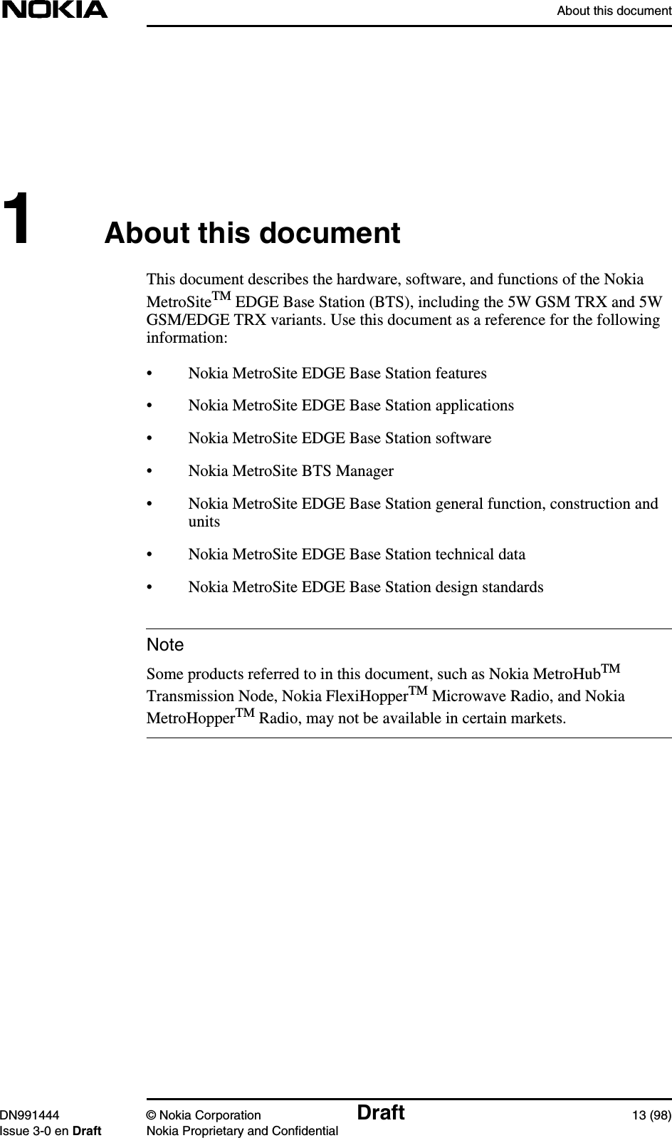 About this documentDN991444 © Nokia Corporation Draft 13 (98)Issue 3-0 en Draft Nokia Proprietary and ConfidentialNote1About this documentThis document describes the hardware, software, and functions of the NokiaMetroSiteTM EDGE Base Station (BTS), including the 5W GSM TRX and 5WGSM/EDGE TRX variants. Use this document as a reference for the followinginformation:• Nokia MetroSite EDGE Base Station features• Nokia MetroSite EDGE Base Station applications• Nokia MetroSite EDGE Base Station software• Nokia MetroSite BTS Manager• Nokia MetroSite EDGE Base Station general function, construction andunits• Nokia MetroSite EDGE Base Station technical data• Nokia MetroSite EDGE Base Station design standardsSome products referred to in this document, such as Nokia MetroHubTMTransmission Node, Nokia FlexiHopperTM Microwave Radio, and NokiaMetroHopperTM Radio, may not be available in certain markets.