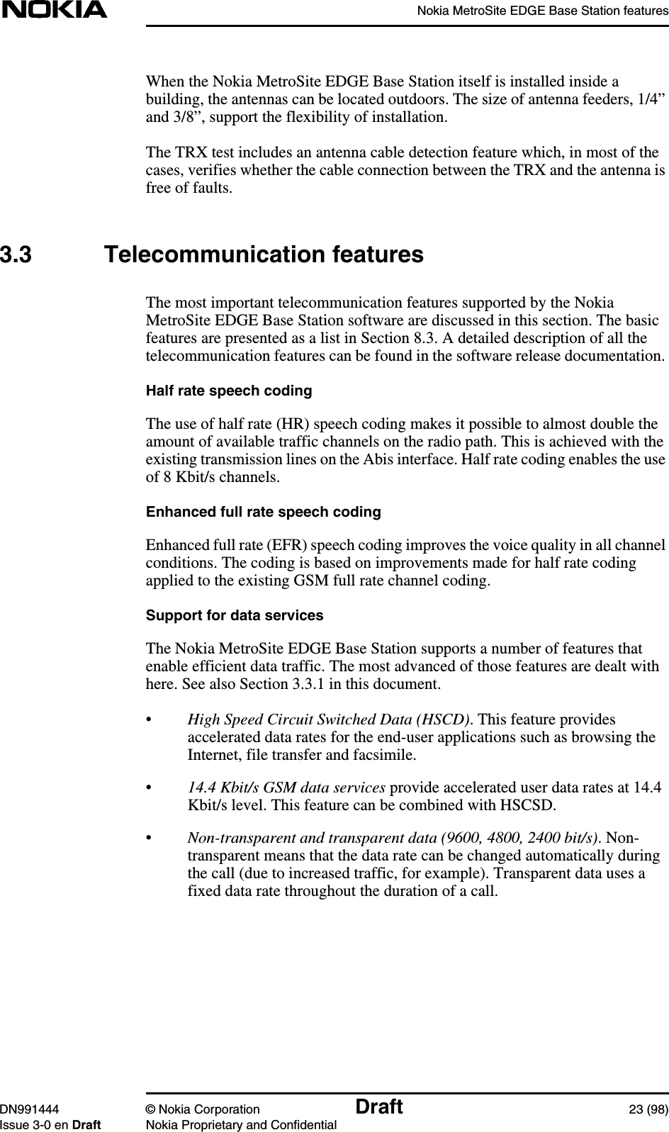 Nokia MetroSite EDGE Base Station featuresDN991444 © Nokia Corporation Draft 23 (98)Issue 3-0 en Draft Nokia Proprietary and ConfidentialWhen the Nokia MetroSite EDGE Base Station itself is installed inside abuilding, the antennas can be located outdoors. The size of antenna feeders, 1/4”and 3/8”, support the flexibility of installation.The TRX test includes an antenna cable detection feature which, in most of thecases, verifies whether the cable connection between the TRX and the antenna isfree of faults.3.3 Telecommunication featuresThe most important telecommunication features supported by the NokiaMetroSite EDGE Base Station software are discussed in this section. The basicfeatures are presented as a list in Section 8.3. A detailed description of all thetelecommunication features can be found in the software release documentation.Half rate speech codingThe use of half rate (HR) speech coding makes it possible to almost double theamount of available traffic channels on the radio path. This is achieved with theexisting transmission lines on the Abis interface. Half rate coding enables the useof 8 Kbit/s channels.Enhanced full rate speech codingEnhanced full rate (EFR) speech coding improves the voice quality in all channelconditions. The coding is based on improvements made for half rate codingapplied to the existing GSM full rate channel coding.Support for data servicesThe Nokia MetroSite EDGE Base Station supports a number of features thatenable efficient data traffic. The most advanced of those features are dealt withhere. See also Section 3.3.1 in this document.•High Speed Circuit Switched Data (HSCD). This feature providesaccelerated data rates for the end-user applications such as browsing theInternet, file transfer and facsimile.•14.4 Kbit/s GSM data services provide accelerated user data rates at 14.4Kbit/s level. This feature can be combined with HSCSD.•Non-transparent and transparent data (9600, 4800, 2400 bit/s). Non-transparent means that the data rate can be changed automatically duringthe call (due to increased traffic, for example). Transparent data uses afixed data rate throughout the duration of a call.