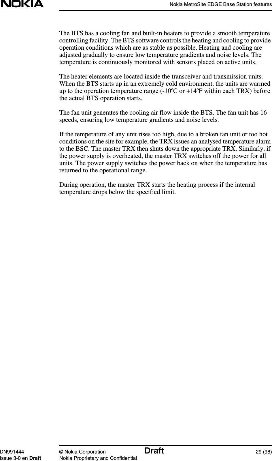 Nokia MetroSite EDGE Base Station featuresDN991444 © Nokia Corporation Draft 29 (98)Issue 3-0 en Draft Nokia Proprietary and ConfidentialThe BTS has a cooling fan and built-in heaters to provide a smooth temperaturecontrolling facility. The BTS software controls the heating and cooling to provideoperation conditions which are as stable as possible. Heating and cooling areadjusted gradually to ensure low temperature gradients and noise levels. Thetemperature is continuously monitored with sensors placed on active units.The heater elements are located inside the transceiver and transmission units.When the BTS starts up in an extremely cold environment, the units are warmedup to the operation temperature range (-10ºC or +14ºF within each TRX) beforethe actual BTS operation starts.The fan unit generates the cooling air flow inside the BTS. The fan unit has 16speeds, ensuring low temperature gradients and noise levels.If the temperature of any unit rises too high, due to a broken fan unit or too hotconditions on the site for example, the TRX issues an analysed temperature alarmto the BSC. The master TRX then shuts down the appropriate TRX. Similarly, ifthe power supply is overheated, the master TRX switches off the power for allunits. The power supply switches the power back on when the temperature hasreturned to the operational range.During operation, the master TRX starts the heating process if the internaltemperature drops below the specified limit.