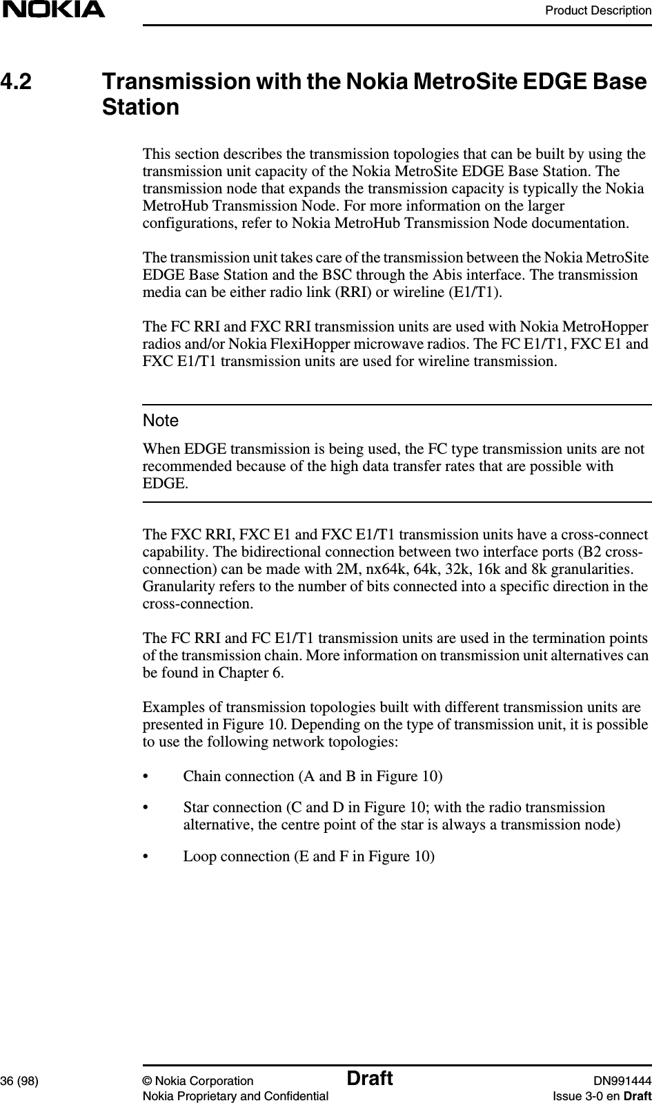 Product Description36 (98) © Nokia Corporation Draft DN991444Nokia Proprietary and Confidential Issue 3-0 en DraftNote4.2 Transmission with the Nokia MetroSite EDGE BaseStationThis section describes the transmission topologies that can be built by using thetransmission unit capacity of the Nokia MetroSite EDGE Base Station. Thetransmission node that expands the transmission capacity is typically the NokiaMetroHub Transmission Node. For more information on the largerconfigurations, refer to Nokia MetroHub Transmission Node documentation.The transmission unit takes care of the transmission between the Nokia MetroSiteEDGE Base Station and the BSC through the Abis interface. The transmissionmedia can be either radio link (RRI) or wireline (E1/T1).The FC RRI and FXC RRI transmission units are used with Nokia MetroHopperradios and/or Nokia FlexiHopper microwave radios. The FC E1/T1, FXC E1 andFXC E1/T1 transmission units are used for wireline transmission.When EDGE transmission is being used, the FC type transmission units are notrecommended because of the high data transfer rates that are possible withEDGE.The FXC RRI, FXC E1 and FXC E1/T1 transmission units have a cross-connectcapability. The bidirectional connection between two interface ports (B2 cross-connection) can be made with 2M, nx64k, 64k, 32k, 16k and 8k granularities.Granularity refers to the number of bits connected into a specific direction in thecross-connection.The FC RRI and FC E1/T1 transmission units are used in the termination pointsof the transmission chain. More information on transmission unit alternatives canbe found in Chapter 6.Examples of transmission topologies built with different transmission units arepresented in Figure 10. Depending on the type of transmission unit, it is possibleto use the following network topologies:• Chain connection (A and B in Figure 10)• Star connection (C and D in Figure 10; with the radio transmissionalternative, the centre point of the star is always a transmission node)• Loop connection (E and F in Figure 10)