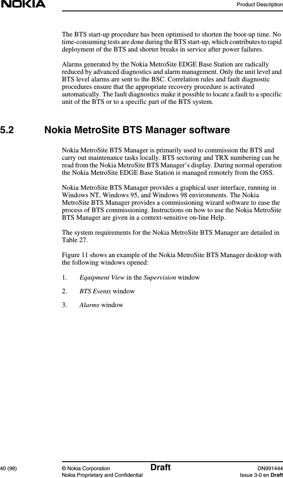 Product Description40 (98) © Nokia Corporation Draft DN991444Nokia Proprietary and Confidential Issue 3-0 en DraftThe BTS start-up procedure has been optimised to shorten the boot-up time. Notime-consuming tests are done during the BTS start-up, which contributes to rapiddeployment of the BTS and shorter breaks in service after power failures.Alarms generated by the Nokia MetroSite EDGE Base Station are radicallyreduced by advanced diagnostics and alarm management. Only the unit level andBTS level alarms are sent to the BSC. Correlation rules and fault diagnosticprocedures ensure that the appropriate recovery procedure is activatedautomatically. The fault diagnostics make it possible to locate a fault to a specificunit of the BTS or to a specific part of the BTS system.5.2 Nokia MetroSite BTS Manager softwareNokia MetroSite BTS Manager is primarily used to commission the BTS andcarry out maintenance tasks locally. BTS sectoring and TRX numbering can beread from the Nokia MetroSite BTS Manager’s display. During normal operationthe Nokia MetroSite EDGE Base Station is managed remotely from the OSS.Nokia MetroSite BTS Manager provides a graphical user interface, running inWindows NT, Windows 95, and Windows 98 environments. The NokiaMetroSite BTS Manager provides a commissioning wizard software to ease theprocess of BTS commissioning. Instructions on how to use the Nokia MetroSiteBTS Manager are given in a context-sensitive on-line Help.The system requirements for the Nokia MetroSite BTS Manager are detailed inTable 27.Figure 11 shows an example of the Nokia MetroSite BTS Manager desktop withthe following windows opened:1. Equipment View in the Supervision window2. BTS Events window3. Alarms window