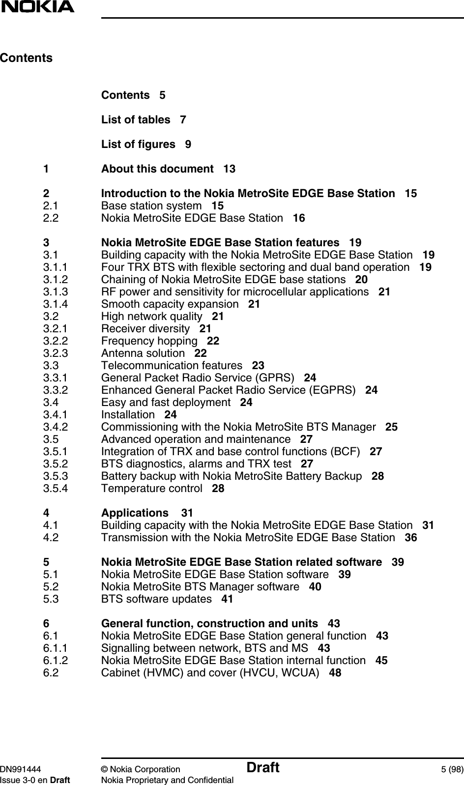 DN991444 © Nokia Corporation Draft 5 (98)Issue 3-0 en Draft Nokia Proprietary and ConfidentialContentsContents 5List of tables 7List of figures 91 About this document 132 Introduction to the Nokia MetroSite EDGE Base Station 152.1 Base station system 152.2 Nokia MetroSite EDGE Base Station 163 Nokia MetroSite EDGE Base Station features 193.1 Building capacity with the Nokia MetroSite EDGE Base Station 193.1.1 Four TRX BTS with flexible sectoring and dual band operation 193.1.2 Chaining of Nokia MetroSite EDGE base stations 203.1.3 RF power and sensitivity for microcellular applications 213.1.4 Smooth capacity expansion 213.2 High network quality 213.2.1 Receiver diversity 213.2.2 Frequency hopping 223.2.3 Antenna solution 223.3 Telecommunication features 233.3.1 General Packet Radio Service (GPRS) 243.3.2 Enhanced General Packet Radio Service (EGPRS) 243.4 Easy and fast deployment 243.4.1 Installation 243.4.2 Commissioning with the Nokia MetroSite BTS Manager 253.5 Advanced operation and maintenance 273.5.1 Integration of TRX and base control functions (BCF) 273.5.2 BTS diagnostics, alarms and TRX test 273.5.3 Battery backup with Nokia MetroSite Battery Backup 283.5.4 Temperature control 284 Applications 314.1 Building capacity with the Nokia MetroSite EDGE Base Station 314.2 Transmission with the Nokia MetroSite EDGE Base Station 365 Nokia MetroSite EDGE Base Station related software 395.1 Nokia MetroSite EDGE Base Station software 395.2 Nokia MetroSite BTS Manager software 405.3 BTS software updates 416 General function, construction and units 436.1 Nokia MetroSite EDGE Base Station general function 436.1.1 Signalling between network, BTS and MS 436.1.2 Nokia MetroSite EDGE Base Station internal function 456.2 Cabinet (HVMC) and cover (HVCU, WCUA) 48