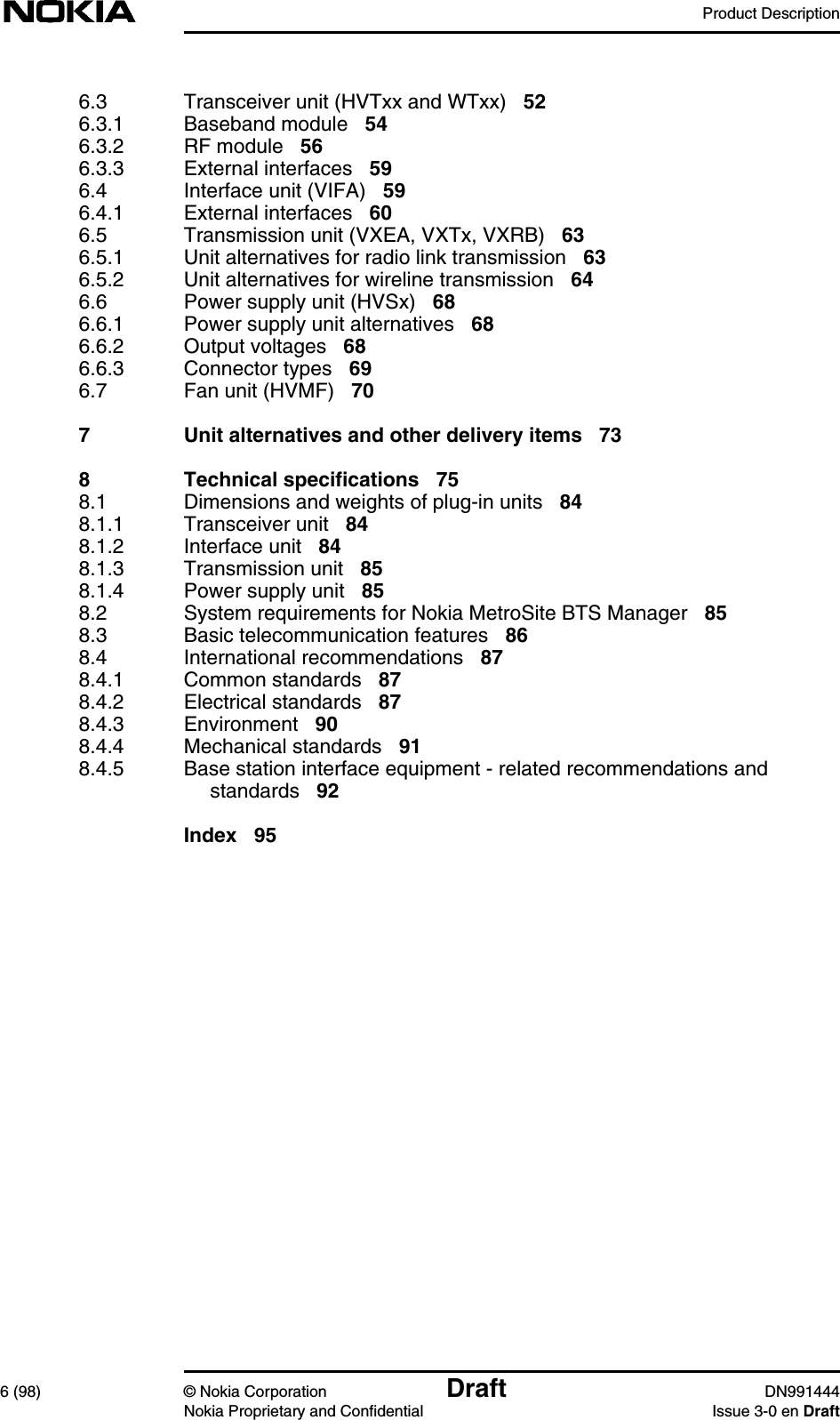 Product Description6 (98) © Nokia Corporation Draft DN991444Nokia Proprietary and Confidential Issue 3-0 en Draft6.3 Transceiver unit (HVTxx and WTxx) 526.3.1 Baseband module 546.3.2 RF module 566.3.3 External interfaces 596.4 Interface unit (VIFA) 596.4.1 External interfaces 606.5 Transmission unit (VXEA, VXTx, VXRB) 636.5.1 Unit alternatives for radio link transmission 636.5.2 Unit alternatives for wireline transmission 646.6 Power supply unit (HVSx) 686.6.1 Power supply unit alternatives 686.6.2 Output voltages 686.6.3 Connector types 696.7 Fan unit (HVMF) 707 Unit alternatives and other delivery items 738 Technical specifications 758.1 Dimensions and weights of plug-in units 848.1.1 Transceiver unit 848.1.2 Interface unit 848.1.3 Transmission unit 858.1.4 Power supply unit 858.2 System requirements for Nokia MetroSite BTS Manager 858.3 Basic telecommunication features 868.4 International recommendations 878.4.1 Common standards 878.4.2 Electrical standards 878.4.3 Environment 908.4.4 Mechanical standards 918.4.5 Base station interface equipment - related recommendations andstandards 92Index 95