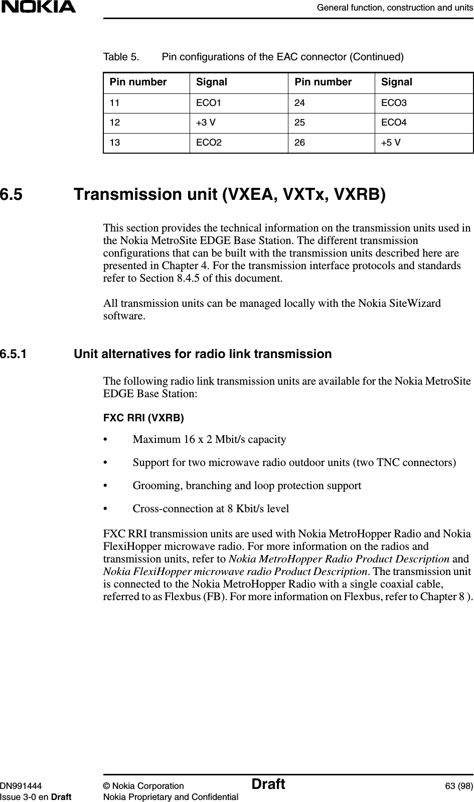 General function, construction and unitsDN991444 © Nokia Corporation Draft 63 (98)Issue 3-0 en Draft Nokia Proprietary and Confidential6.5 Transmission unit (VXEA, VXTx, VXRB)This section provides the technical information on the transmission units used inthe Nokia MetroSite EDGE Base Station. The different transmissionconfigurations that can be built with the transmission units described here arepresented in Chapter 4. For the transmission interface protocols and standardsrefer to Section 8.4.5 of this document.All transmission units can be managed locally with the Nokia SiteWizardsoftware.6.5.1 Unit alternatives for radio link transmissionThe following radio link transmission units are available for the Nokia MetroSiteEDGE Base Station:FXC RRI (VXRB)• Maximum 16 x 2 Mbit/s capacity• Support for two microwave radio outdoor units (two TNC connectors)• Grooming, branching and loop protection support• Cross-connection at 8 Kbit/s levelFXC RRI transmission units are used with Nokia MetroHopper Radio and NokiaFlexiHopper microwave radio. For more information on the radios andtransmission units, refer to Nokia MetroHopper Radio Product Description andNokia FlexiHopper microwave radio Product Description. The transmission unitis connected to the Nokia MetroHopper Radio with a single coaxial cable,referred to as Flexbus (FB). For more information on Flexbus, refer to Chapter 8 ).11 ECO1 24 ECO312 +3 V 25 ECO413 ECO2 26 +5 VTable 5. Pin conﬁgurations of the EAC connector (Continued)Pin number Signal Pin number Signal