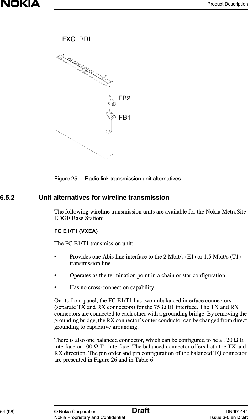 Product Description64 (98) © Nokia Corporation Draft DN991444Nokia Proprietary and Confidential Issue 3-0 en DraftFigure 25. Radio link transmission unit alternatives6.5.2 Unit alternatives for wireline transmissionThe following wireline transmission units are available for the Nokia MetroSiteEDGE Base Station:FC E1/T1 (VXEA)The FC E1/T1 transmission unit:• Provides one Abis line interface to the 2 Mbit/s (E1) or 1.5 Mbit/s (T1)transmission line• Operates as the termination point in a chain or star configuration• Has no cross-connection capabilityOn its front panel, the FC E1/T1 has two unbalanced interface connectors(separate TX and RX connectors) for the 75 Ω E1 interface. The TX and RXconnectors are connected to each other with a grounding bridge. By removing thegrounding bridge, the RX connector’s outer conductor can be changed from directgrounding to capacitive grounding.There is also one balanced connector, which can be configured to be a 120 ΩE1interface or 100 Ω T1 interface. The balanced connector offers both the TX andRX direction. The pin order and pin configuration of the balanced TQ connectorare presented in Figure 26 and in Table 6.FXC  RRIFB2FB1