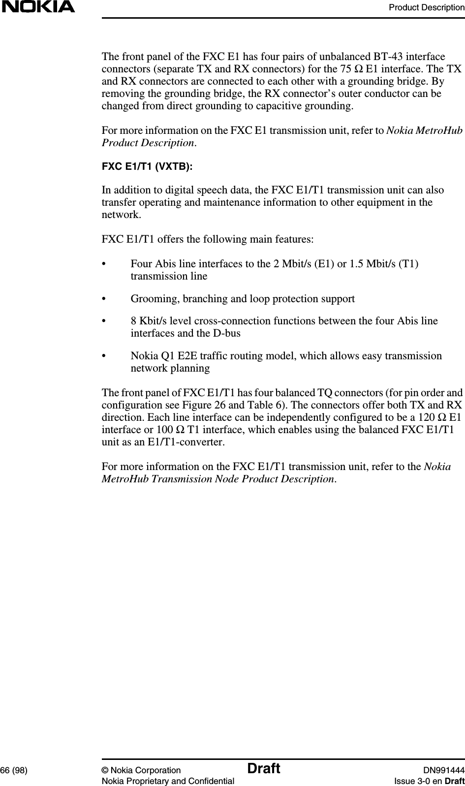 Product Description66 (98) © Nokia Corporation Draft DN991444Nokia Proprietary and Confidential Issue 3-0 en DraftThe front panel of the FXC E1 has four pairs of unbalanced BT-43 interfaceconnectors (separate TX and RX connectors) for the 75 Ω E1 interface. The TXand RX connectors are connected to each other with a grounding bridge. Byremoving the grounding bridge, the RX connector’s outer conductor can bechanged from direct grounding to capacitive grounding.For more information on the FXC E1 transmission unit, refer to Nokia MetroHubProduct Description.FXC E1/T1 (VXTB):In addition to digital speech data, the FXC E1/T1 transmission unit can alsotransfer operating and maintenance information to other equipment in thenetwork.FXC E1/T1 offers the following main features:• Four Abis line interfaces to the 2 Mbit/s (E1) or 1.5 Mbit/s (T1)transmission line• Grooming, branching and loop protection support• 8 Kbit/s level cross-connection functions between the four Abis lineinterfaces and the D-bus• Nokia Q1 E2E traffic routing model, which allows easy transmissionnetwork planningThe front panel of FXC E1/T1 has four balanced TQ connectors (for pin order andconfiguration see Figure 26 and Table 6). The connectors offer both TX and RXdirection. Each line interface can be independently configured to be a 120 Ω E1interface or 100 Ω T1 interface, which enables using the balanced FXC E1/T1unit as an E1/T1-converter.For more information on the FXC E1/T1 transmission unit, refer to the NokiaMetroHub Transmission Node Product Description.