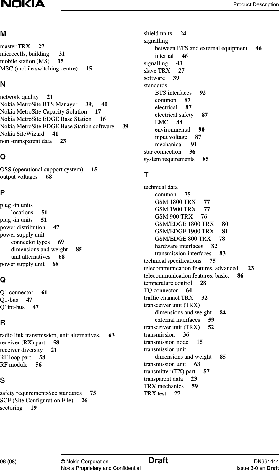 Product Description96 (98) © Nokia Corporation Draft DN991444Nokia Proprietary and Confidential Issue 3-0 en DraftMmaster TRX 27microcells, building. 31mobile station (MS) 15MSC (mobile switching centre) 15Nnetwork quality 21Nokia MetroSite BTS Manager 39,40Nokia MetroSite Capacity Solution 17Nokia MetroSite EDGE Base Station 16Nokia MetroSite EDGE Base Station software 39Nokia SiteWizard 41non -transparent data 23OOSS (operational support system) 15output voltages 68Pplug -in unitslocations 51plug -in units 51power distribution 47power supply unitconnector types 69dimensions and weight 85unit alternatives 68power supply unit 68QQ1 connector 61Q1-bus 47Q1int-bus 47Rradio link transmission, unit alternatives. 63receiver (RX) part 58receiver diversity 21RF loop part 58RF module 56Ssafety requirementsSee standards 75SCF (Site Configuration File) 26sectoring 19shield units 24signallingbetween BTS and external equipment 46internal 46signalling 43slave TRX 27software 39standardsBTS interfaces 92common 87electrical 87electrical safety 87EMC 88environmental 90input voltage 87mechanical 91star connection 36system requirements 85Ttechnical datacommon 75GSM 1800 TRX 77GSM 1900 TRX 77GSM 900 TRX 76GSM/EDGE 1800 TRX 80GSM/EDGE 1900 TRX 81GSM/EDGE 800 TRX 78hardware interfaces 82transmission interfaces 83technical specifications 75telecommunication features, advanced. 23telecommunication features, basic. 86temperature control 28TQ connector 64traffic channel TRX 32transceiver unit (TRX)dimensions and weight 84external interfaces 59transceiver unit (TRX) 52transmission 36transmission node 15transmission unitdimensions and weight 85transmission unit 63transmitter (TX) part 57transparent data 23TRX mechanics 59TRX test 27