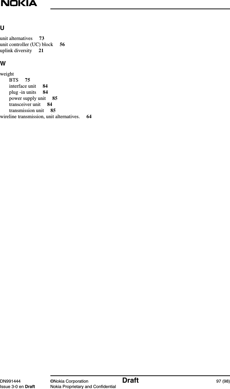 DN991444 ©Nokia Corporation Draft 97 (98)Issue 3-0 en Draft Nokia Proprietary and ConfidentialUunit alternatives 73unit controller (UC) block 56uplink diversity 21WweightBTS 75interface unit 84plug -in units 84power supply unit 85transceiver unit 84transmission unit 85wireline transmission, unit alternatives. 64