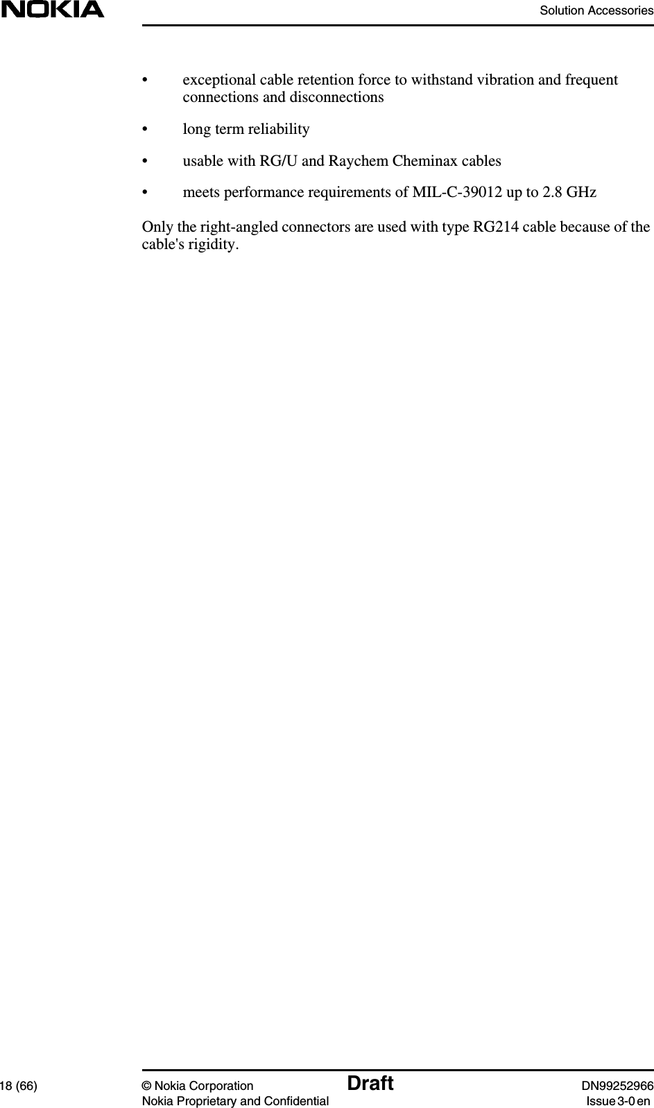 Solution Accessories18 (66) © Nokia Corporation Draft DN99252966Nokia Proprietary and Confidential Issue3-0en• exceptional cable retention force to withstand vibration and frequentconnections and disconnections• long term reliability• usable with RG/U and Raychem Cheminax cables• meets performance requirements of MIL-C-39012 up to 2.8 GHzOnly the right-angled connectors are used with type RG214 cable because of thecable&apos;s rigidity.