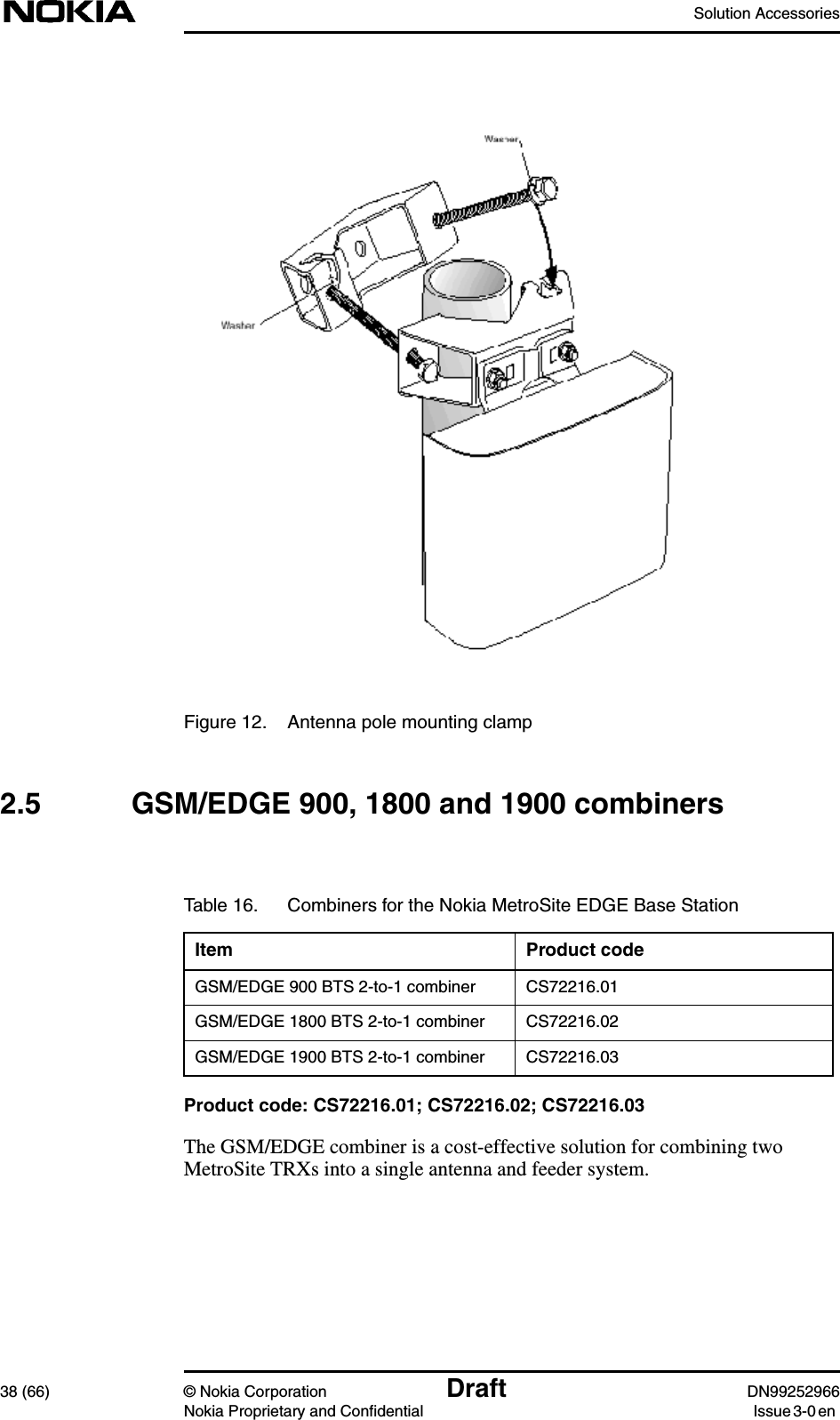 Solution Accessories38 (66) © Nokia Corporation Draft DN99252966Nokia Proprietary and Confidential Issue3-0enFigure 12. Antenna pole mounting clamp2.5 GSM/EDGE 900, 1800 and 1900 combinersProduct code: CS72216.01; CS72216.02; CS72216.03The GSM/EDGE combiner is a cost-effective solution for combining twoMetroSite TRXs into a single antenna and feeder system.Table 16. Combiners for the Nokia MetroSite EDGE Base StationItem Product codeGSM/EDGE 900 BTS 2-to-1 combiner CS72216.01GSM/EDGE 1800 BTS 2-to-1 combiner CS72216.02GSM/EDGE 1900 BTS 2-to-1 combiner CS72216.03