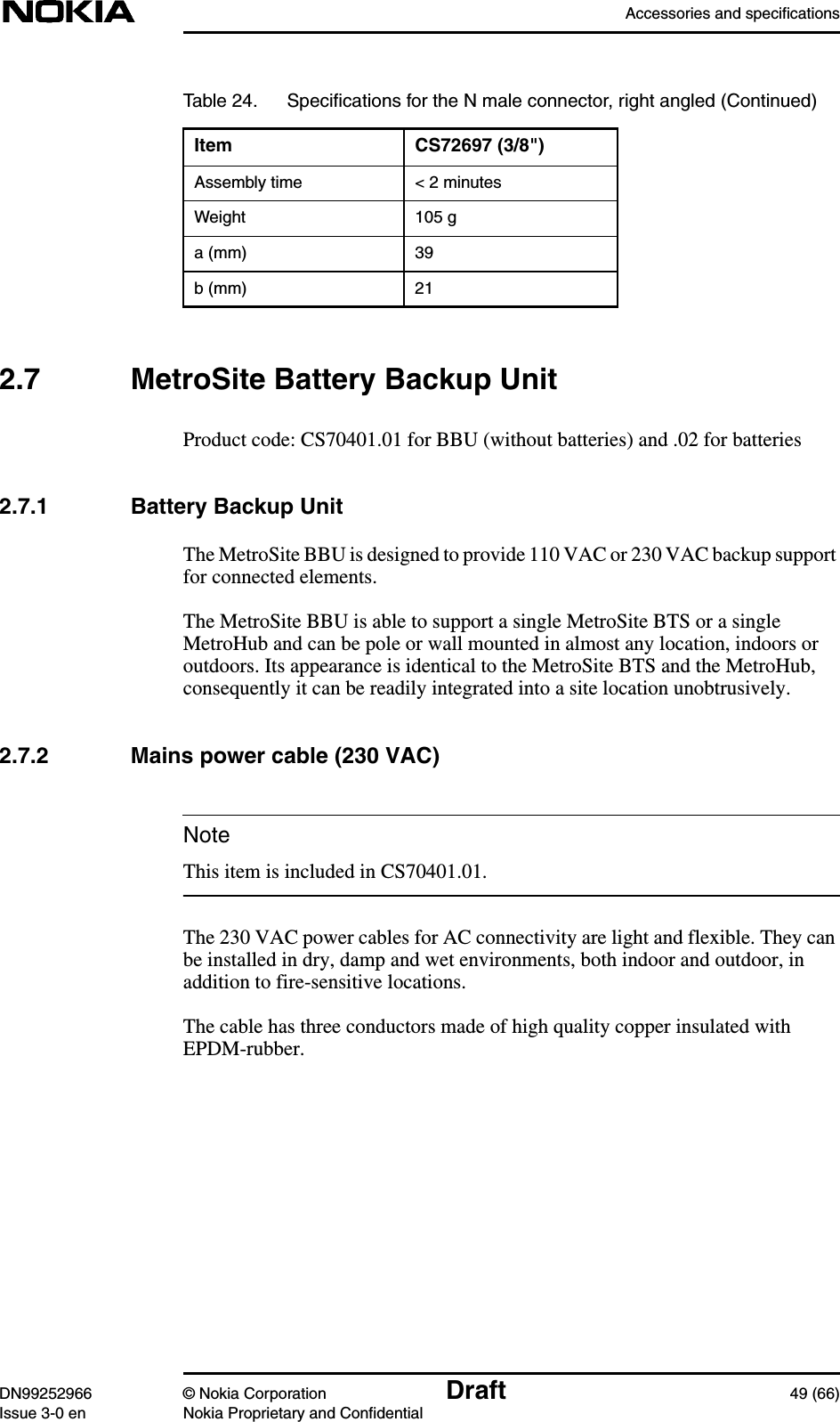 Accessories and specificationsDN99252966 © Nokia Corporation Draft 49 (66)Issue 3-0 en Nokia Proprietary and ConfidentialNote2.7 MetroSite Battery Backup UnitProduct code: CS70401.01 for BBU (without batteries) and .02 for batteries2.7.1 Battery Backup UnitThe MetroSite BBU is designed to provide 110 VAC or 230 VAC backup supportfor connected elements.The MetroSite BBU is able to support a single MetroSite BTS or a singleMetroHub and can be pole or wall mounted in almost any location, indoors oroutdoors. Its appearance is identical to the MetroSite BTS and the MetroHub,consequently it can be readily integrated into a site location unobtrusively.2.7.2 Mains power cable (230 VAC)This item is included in CS70401.01.The 230 VAC power cables for AC connectivity are light and flexible. They canbe installed in dry, damp and wet environments, both indoor and outdoor, inaddition to fire-sensitive locations.The cable has three conductors made of high quality copper insulated withEPDM-rubber.Assembly time &lt; 2 minutesWeight 105 ga (mm) 39b (mm) 21Table 24. Speciﬁcations for the N male connector, right angled (Continued)Item CS72697 (3/8&quot;)